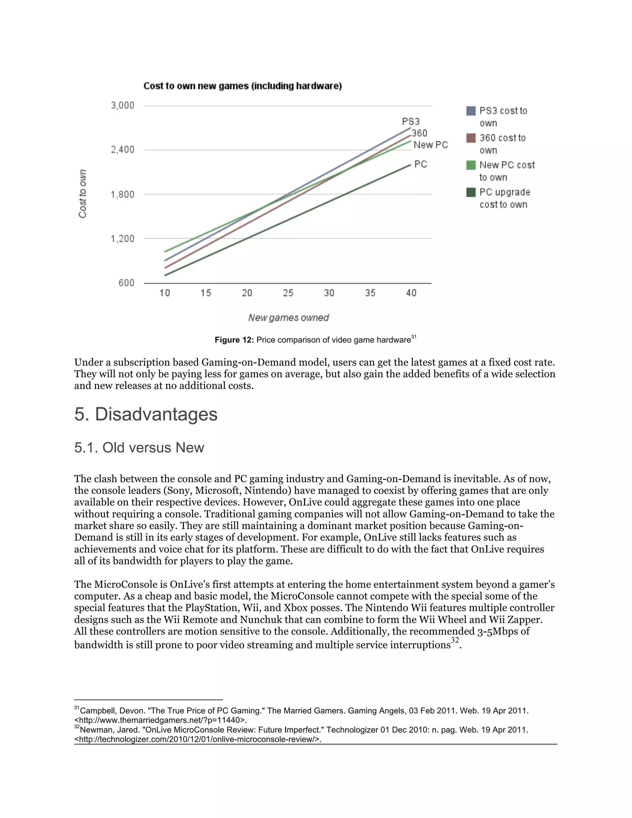 31
                                    Figure 12: Price comparison of video game hardware

Under a subscription based Gaming-on-Demand model, users can get the latest games at a fixed cost rate.
They will not only be paying less for games on average, but also gain the added benefits of a wide selection
and new releases at no additional costs.


5. Disadvantages
5.1. Old versus New

The clash between the console and PC gaming industry and Gaming-on-Demand is inevitable. As of now,
the console leaders (Sony, Microsoft, Nintendo) have managed to coexist by offering games that are only
available on their respective devices. However, OnLive could aggregate these games into one place
without requiring a console. Traditional gaming companies will not allow Gaming-on-Demand to take the
market share so easily. They are still maintaining a dominant market position because Gaming-on-
Demand is still in its early stages of development. For example, OnLive still lacks features such as
achievements and voice chat for its platform. These are difficult to do with the fact that OnLive requires
all of its bandwidth for players to play the game.

The MicroConsole is OnLive’s first attempts at entering the home entertainment system beyond a gamer’s
computer. As a cheap and basic model, the MicroConsole cannot compete with the special some of the
special features that the PlayStation, Wii, and Xbox posses. The Nintendo Wii features multiple controller
designs such as the Wii Remote and Nunchuk that can combine to form the Wii Wheel and Wii Zapper.
All these controllers are motion sensitive to the console. Additionally, the recommended 3-5Mbps of
                                                                                    32
bandwidth is still prone to poor video streaming and multiple service interruptions .




31
   Campbell, Devon. "The True Price of PC Gaming." The Married Gamers. Gaming Angels, 03 Feb 2011. Web. 19 Apr 2011.
<http://www.themarriedgamers.net/?p=11440>.
32
   Newman, Jared. "OnLive MicroConsole Review: Future Imperfect." Technologizer 01 Dec 2010: n. pag. Web. 19 Apr 2011.
<http://technologizer.com/2010/12/01/onlive-microconsole-review/>.
 