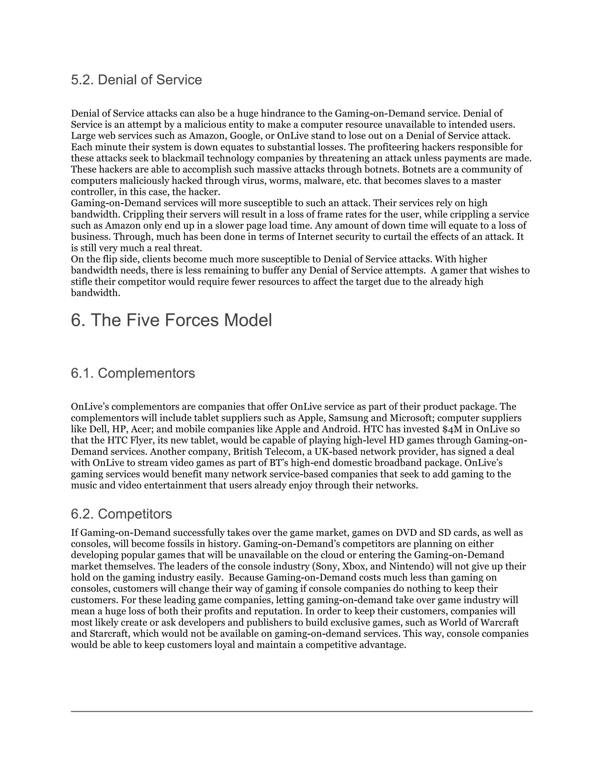 5.2. Denial of Service

Denial of Service attacks can also be a huge hindrance to the Gaming-on-Demand service. Denial of
Service is an attempt by a malicious entity to make a computer resource unavailable to intended users.
Large web services such as Amazon, Google, or OnLive stand to lose out on a Denial of Service attack.
Each minute their system is down equates to substantial losses. The profiteering hackers responsible for
these attacks seek to blackmail technology companies by threatening an attack unless payments are made.
These hackers are able to accomplish such massive attacks through botnets. Botnets are a community of
computers maliciously hacked through virus, worms, malware, etc. that becomes slaves to a master
controller, in this case, the hacker.
Gaming-on-Demand services will more susceptible to such an attack. Their services rely on high
bandwidth. Crippling their servers will result in a loss of frame rates for the user, while crippling a service
such as Amazon only end up in a slower page load time. Any amount of down time will equate to a loss of
business. Through, much has been done in terms of Internet security to curtail the effects of an attack. It
is still very much a real threat.
On the flip side, clients become much more susceptible to Denial of Service attacks. With higher
bandwidth needs, there is less remaining to buffer any Denial of Service attempts. A gamer that wishes to
stifle their competitor would require fewer resources to affect the target due to the already high
bandwidth.


6. The Five Forces Model

6.1. Complementors

OnLive’s complementors are companies that offer OnLive service as part of their product package. The
complementors will include tablet suppliers such as Apple, Samsung and Microsoft; computer suppliers
like Dell, HP, Acer; and mobile companies like Apple and Android. HTC has invested $4M in OnLive so
that the HTC Flyer, its new tablet, would be capable of playing high-level HD games through Gaming-on-
Demand services. Another company, British Telecom, a UK-based network provider, has signed a deal
with OnLive to stream video games as part of BT’s high-end domestic broadband package. OnLive’s
gaming services would benefit many network service-based companies that seek to add gaming to the
music and video entertainment that users already enjoy through their networks.


6.2. Competitors
If Gaming-on-Demand successfully takes over the game market, games on DVD and SD cards, as well as
consoles, will become fossils in history. Gaming-on-Demand’s competitors are planning on either
developing popular games that will be unavailable on the cloud or entering the Gaming-on-Demand
market themselves. The leaders of the console industry (Sony, Xbox, and Nintendo) will not give up their
hold on the gaming industry easily. Because Gaming-on-Demand costs much less than gaming on
consoles, customers will change their way of gaming if console companies do nothing to keep their
customers. For these leading game companies, letting gaming-on-demand take over game industry will
mean a huge loss of both their profits and reputation. In order to keep their customers, companies will
most likely create or ask developers and publishers to build exclusive games, such as World of Warcraft
and Starcraft, which would not be available on gaming-on-demand services. This way, console companies
would be able to keep customers loyal and maintain a competitive advantage.
 