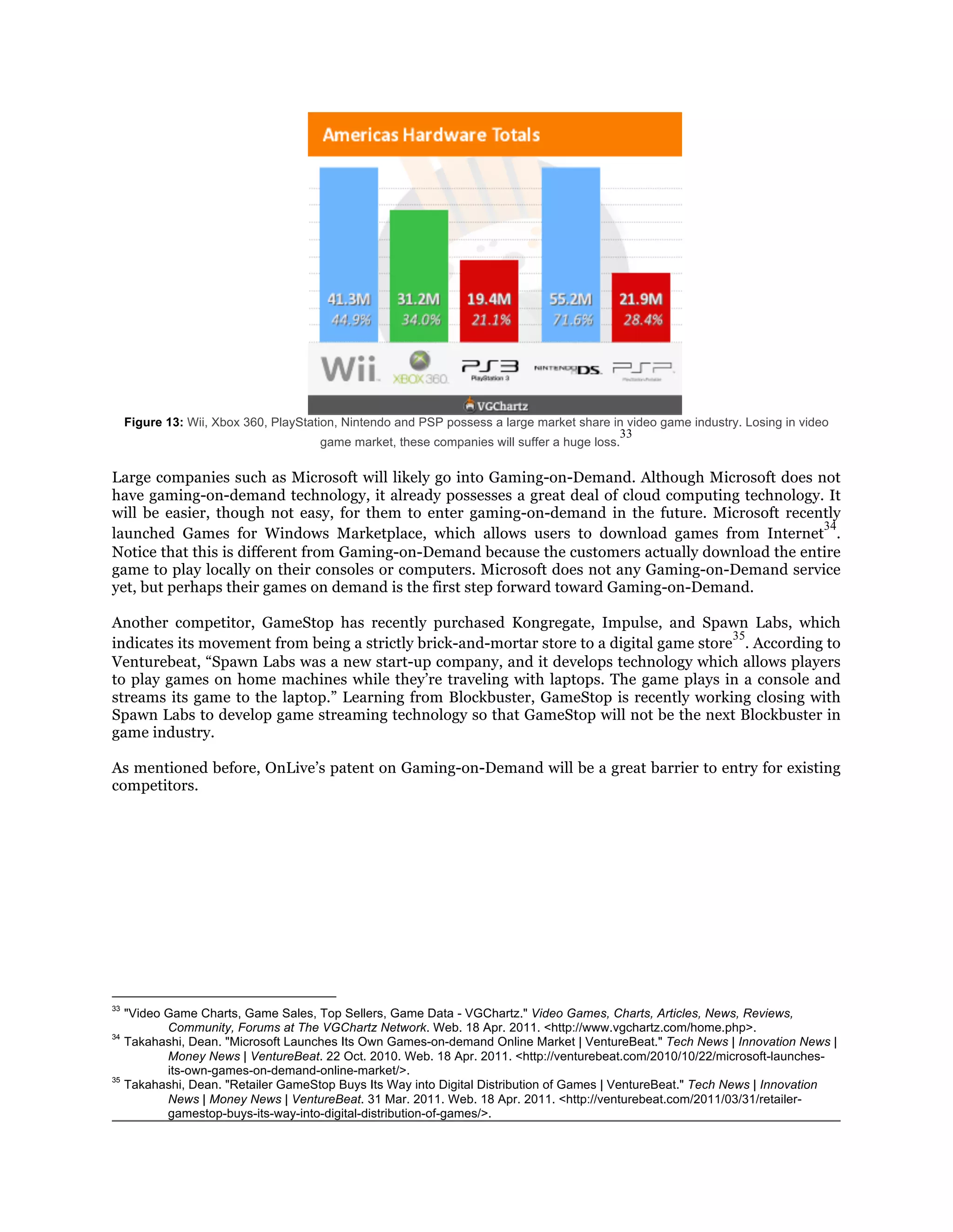 Figure 13: Wii, Xbox 360, PlayStation, Nintendo and PSP possess a large market share in video game industry. Losing in video
                                                                                             33
                                        game market, these companies will suffer a huge loss.

Large companies such as Microsoft will likely go into Gaming-on-Demand. Although Microsoft does not
have gaming-on-demand technology, it already possesses a great deal of cloud computing technology. It
will be easier, though not easy, for them to enter gaming-on-demand in the future. Microsoft recently
                                                                                                   34
launched Games for Windows Marketplace, which allows users to download games from Internet .
Notice that this is different from Gaming-on-Demand because the customers actually download the entire
game to play locally on their consoles or computers. Microsoft does not any Gaming-on-Demand service
yet, but perhaps their games on demand is the first step forward toward Gaming-on-Demand.

Another competitor, GameStop has recently purchased Kongregate, Impulse, and Spawn Labs, which
                                                                                           35
indicates its movement from being a strictly brick-and-mortar store to a digital game store . According to
Venturebeat, “Spawn Labs was a new start-up company, and it develops technology which allows players
to play games on home machines while they’re traveling with laptops. The game plays in a console and
streams its game to the laptop.” Learning from Blockbuster, GameStop is recently working closing with
Spawn Labs to develop game streaming technology so that GameStop will not be the next Blockbuster in
game industry.

As mentioned before, OnLive’s patent on Gaming-on-Demand will be a great barrier to entry for existing
competitors.




33
     "Video Game Charts, Game Sales, Top Sellers, Game Data - VGChartz." Video Games, Charts, Articles, News, Reviews,
            Community, Forums at The VGChartz Network. Web. 18 Apr. 2011. <http://www.vgchartz.com/home.php>.
34
     Takahashi, Dean. "Microsoft Launches Its Own Games-on-demand Online Market | VentureBeat." Tech News | Innovation News |
            Money News | VentureBeat. 22 Oct. 2010. Web. 18 Apr. 2011. <http://venturebeat.com/2010/10/22/microsoft-launches-
            its-own-games-on-demand-online-market/>.
35
     Takahashi, Dean. "Retailer GameStop Buys Its Way into Digital Distribution of Games | VentureBeat." Tech News | Innovation
            News | Money News | VentureBeat. 31 Mar. 2011. Web. 18 Apr. 2011. <http://venturebeat.com/2011/03/31/retailer-
            gamestop-buys-its-way-into-digital-distribution-of-games/>.
 
