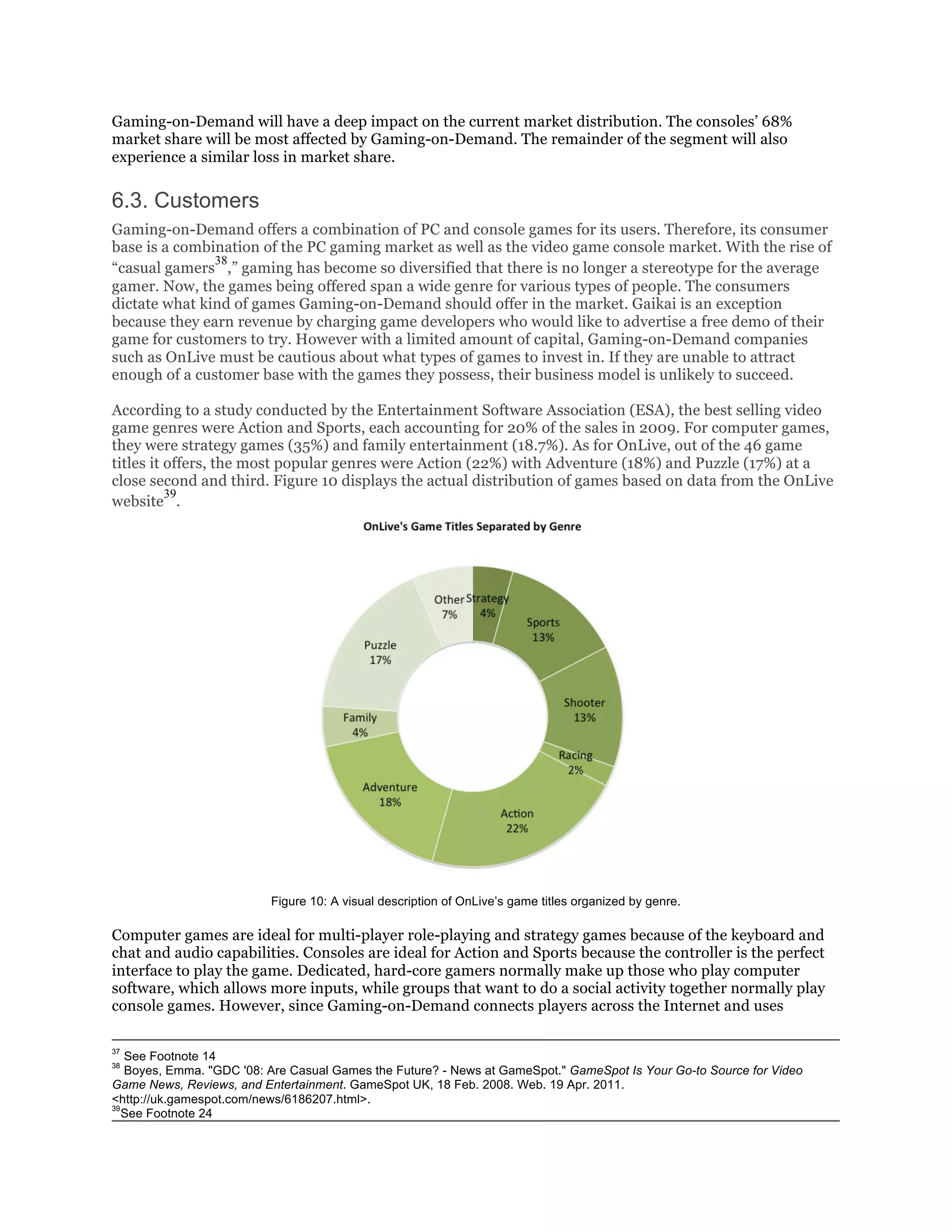 Gaming-on-Demand will have a deep impact on the current market distribution. The consoles’ 68%
market share will be most affected by Gaming-on-Demand. The remainder of the segment will also
experience a similar loss in market share.

6.3. Customers
Gaming-on-Demand offers a combination of PC and console games for its users. Therefore, its consumer
base is a combination of the PC gaming market as well as the video game console market. With the rise of
               38
“casual gamers ,” gaming has become so diversified that there is no longer a stereotype for the average
gamer. Now, the games being offered span a wide genre for various types of people. The consumers
dictate what kind of games Gaming-on-Demand should offer in the market. Gaikai is an exception
because they earn revenue by charging game developers who would like to advertise a free demo of their
game for customers to try. However with a limited amount of capital, Gaming-on-Demand companies
such as OnLive must be cautious about what types of games to invest in. If they are unable to attract
enough of a customer base with the games they possess, their business model is unlikely to succeed.

According to a study conducted by the Entertainment Software Association (ESA), the best selling video
game genres were Action and Sports, each accounting for 20% of the sales in 2009. For computer games,
they were strategy games (35%) and family entertainment (18.7%). As for OnLive, out of the 46 game
titles it offers, the most popular genres were Action (22%) with Adventure (18%) and Puzzle (17%) at a
close second and third. Figure 10 displays the actual distribution of games based on data from the OnLive
          39
website .




                          Figure 10: A visual description of OnLive’s game titles organized by genre.

Computer games are ideal for multi-player role-playing and strategy games because of the keyboard and
chat and audio capabilities. Consoles are ideal for Action and Sports because the controller is the perfect
interface to play the game. Dedicated, hard-core gamers normally make up those who play computer
software, which allows more inputs, while groups that want to do a social activity together normally play
console games. However, since Gaming-on-Demand connects players across the Internet and uses

37
   See Footnote 14
38
   Boyes, Emma. "GDC '08: Are Casual Games the Future? - News at GameSpot." GameSpot Is Your Go-to Source for Video
Game News, Reviews, and Entertainment. GameSpot UK, 18 Feb. 2008. Web. 19 Apr. 2011.
<http://uk.gamespot.com/news/6186207.html>.
39
   See Footnote 24
 