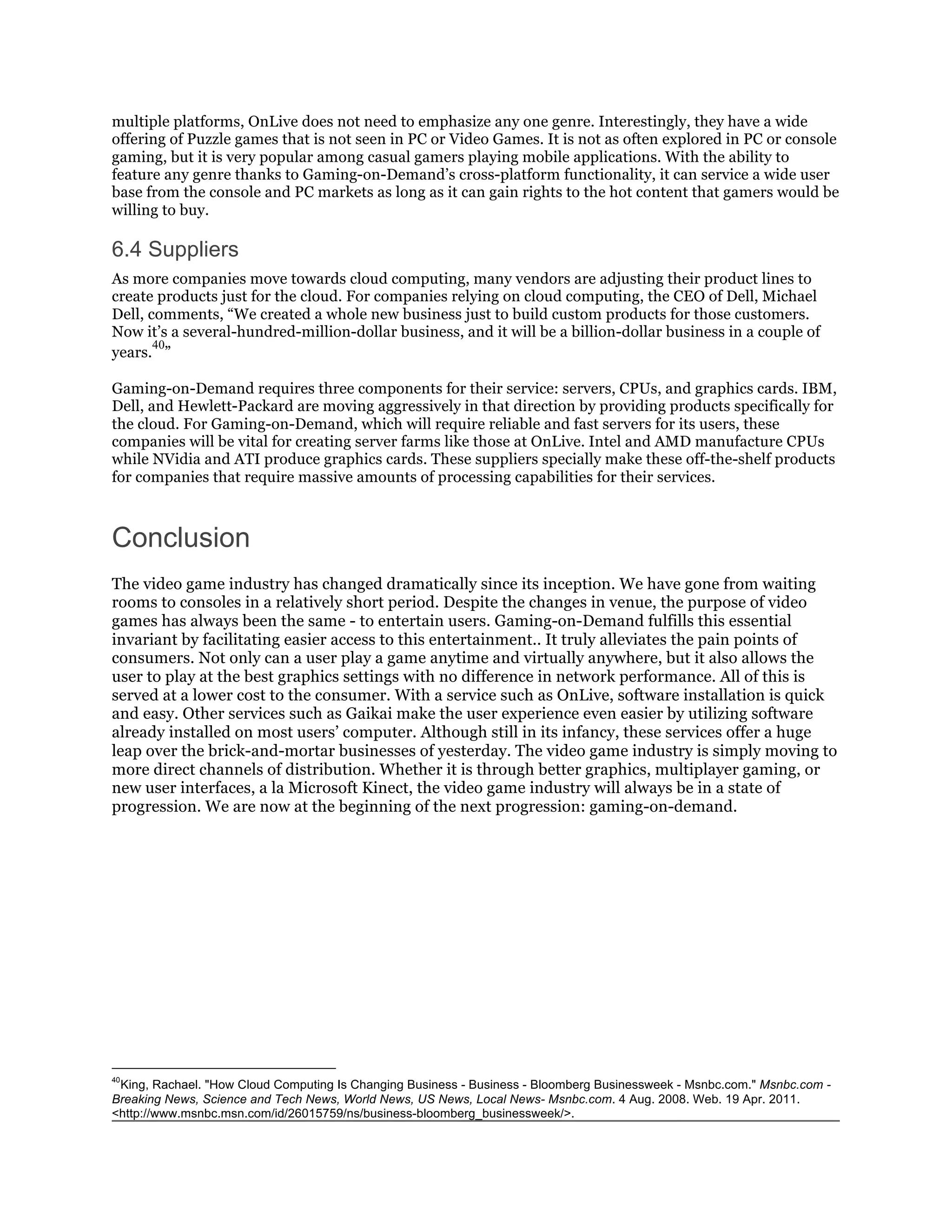 multiple platforms, OnLive does not need to emphasize any one genre. Interestingly, they have a wide
offering of Puzzle games that is not seen in PC or Video Games. It is not as often explored in PC or console
gaming, but it is very popular among casual gamers playing mobile applications. With the ability to
feature any genre thanks to Gaming-on-Demand’s cross-platform functionality, it can service a wide user
base from the console and PC markets as long as it can gain rights to the hot content that gamers would be
willing to buy.

6.4 Suppliers
As more companies move towards cloud computing, many vendors are adjusting their product lines to
create products just for the cloud. For companies relying on cloud computing, the CEO of Dell, Michael
Dell, comments, “We created a whole new business just to build custom products for those customers.
Now it’s a several-hundred-million-dollar business, and it will be a billion-dollar business in a couple of
       40
years. ”

Gaming-on-Demand requires three components for their service: servers, CPUs, and graphics cards. IBM,
Dell, and Hewlett-Packard are moving aggressively in that direction by providing products specifically for
the cloud. For Gaming-on-Demand, which will require reliable and fast servers for its users, these
companies will be vital for creating server farms like those at OnLive. Intel and AMD manufacture CPUs
while NVidia and ATI produce graphics cards. These suppliers specially make these off-the-shelf products
for companies that require massive amounts of processing capabilities for their services.



Conclusion
The video game industry has changed dramatically since its inception. We have gone from waiting
rooms to consoles in a relatively short period. Despite the changes in venue, the purpose of video
games has always been the same - to entertain users. Gaming-on-Demand fulfills this essential
invariant by facilitating easier access to this entertainment.. It truly alleviates the pain points of
consumers. Not only can a user play a game anytime and virtually anywhere, but it also allows the
user to play at the best graphics settings with no difference in network performance. All of this is
served at a lower cost to the consumer. With a service such as OnLive, software installation is quick
and easy. Other services such as Gaikai make the user experience even easier by utilizing software
already installed on most users’ computer. Although still in its infancy, these services offer a huge
leap over the brick-and-mortar businesses of yesterday. The video game industry is simply moving to
more direct channels of distribution. Whether it is through better graphics, multiplayer gaming, or
new user interfaces, a la Microsoft Kinect, the video game industry will always be in a state of
progression. We are now at the beginning of the next progression: gaming-on-demand.




40
 King, Rachael. "How Cloud Computing Is Changing Business - Business - Bloomberg Businessweek - Msnbc.com." Msnbc.com -
Breaking News, Science and Tech News, World News, US News, Local News- Msnbc.com. 4 Aug. 2008. Web. 19 Apr. 2011.
<http://www.msnbc.msn.com/id/26015759/ns/business-bloomberg_businessweek/>.
 