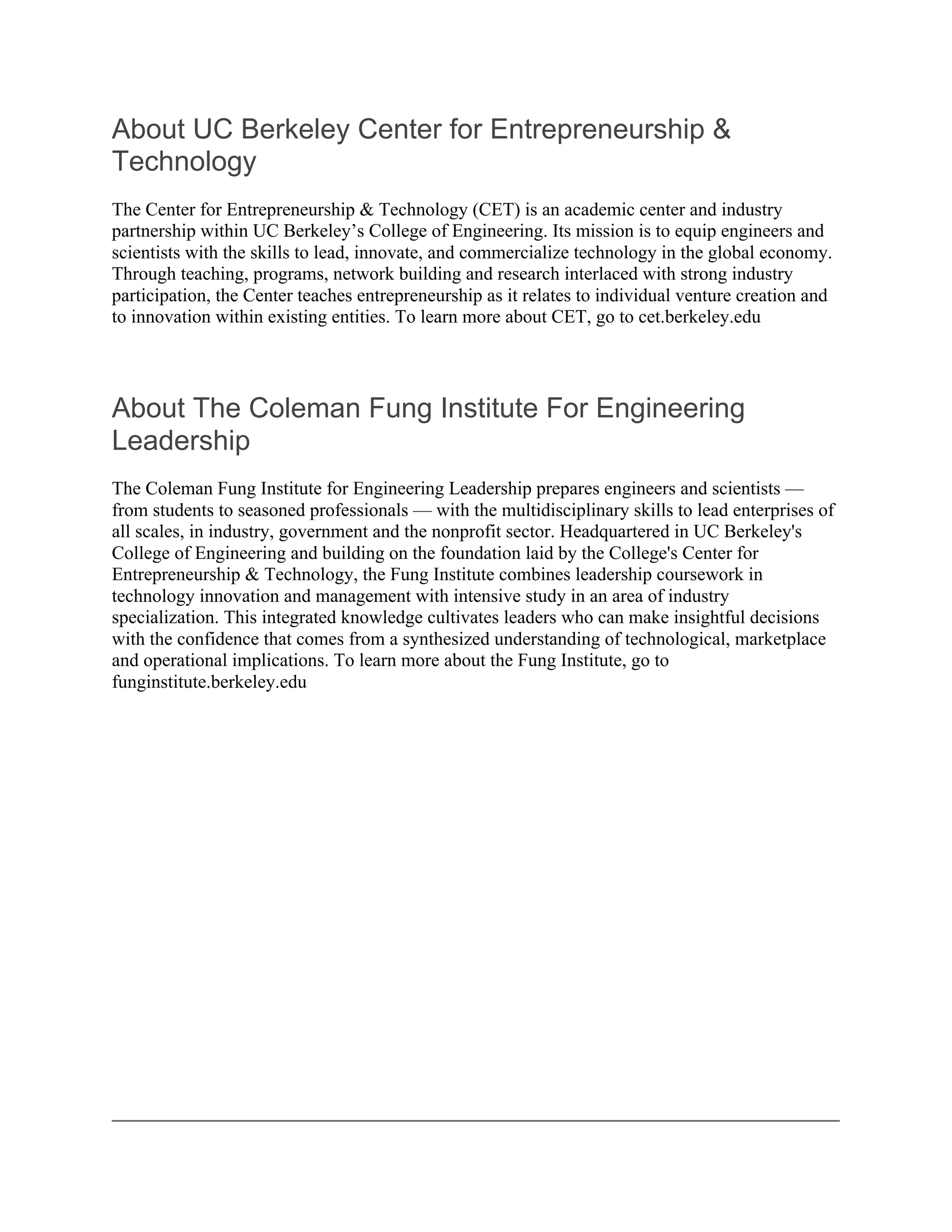 About UC Berkeley Center for Entrepreneurship &
Technology
The Center for Entrepreneurship & Technology (CET) is an academic center and industry
partnership within UC Berkeley’s College of Engineering. Its mission is to equip engineers and
scientists with the skills to lead, innovate, and commercialize technology in the global economy.
Through teaching, programs, network building and research interlaced with strong industry
participation, the Center teaches entrepreneurship as it relates to individual venture creation and
to innovation within existing entities. To learn more about CET, go to cet.berkeley.edu




About The Coleman Fung Institute For Engineering
Leadership
The Coleman Fung Institute for Engineering Leadership prepares engineers and scientists —
from students to seasoned professionals — with the multidisciplinary skills to lead enterprises of
all scales, in industry, government and the nonprofit sector. Headquartered in UC Berkeley's
College of Engineering and building on the foundation laid by the College's Center for
Entrepreneurship & Technology, the Fung Institute combines leadership coursework in
technology innovation and management with intensive study in an area of industry
specialization. This integrated knowledge cultivates leaders who can make insightful decisions
with the confidence that comes from a synthesized understanding of technological, marketplace
and operational implications. To learn more about the Fung Institute, go to
funginstitute.berkeley.edu
 