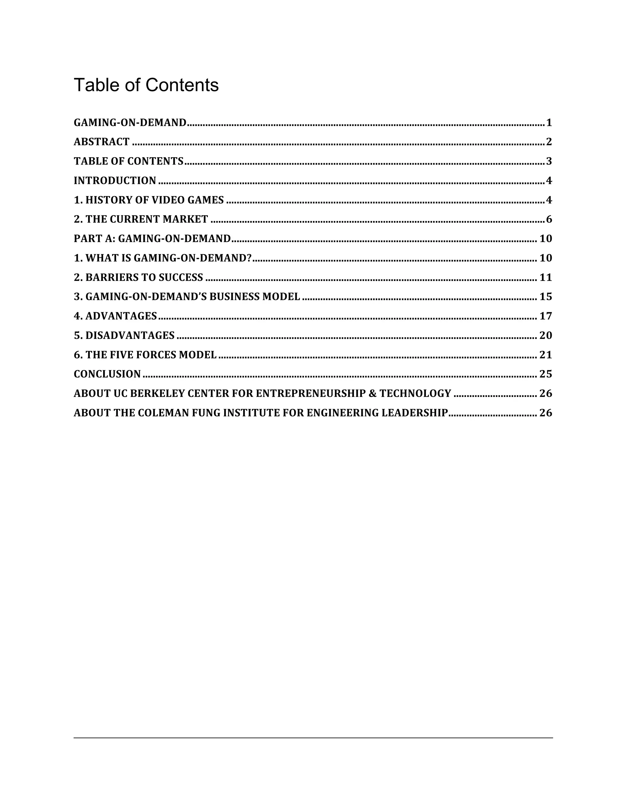 Table of Contents
GAMING-­‐ON-­‐DEMAND	
  .........................................................................................................................................	
  1	
  
ABSTRACT	
  ..............................................................................................................................................................	
  2	
  
TABLE	
  OF	
  CONTENTS	
  ..........................................................................................................................................	
  3	
  
INTRODUCTION	
  ....................................................................................................................................................	
  4	
  
1.	
  HISTORY	
  OF	
  VIDEO	
  GAMES	
  ..........................................................................................................................	
  4	
  
2.	
  THE	
  CURRENT	
  MARKET	
  ................................................................................................................................	
  6	
  
PART	
  A:	
  GAMING-­‐ON-­‐DEMAND	
  .....................................................................................................................	
  10	
  
1.	
  WHAT	
  IS	
  GAMING-­‐ON-­‐DEMAND?	
  .............................................................................................................	
  10	
  
2.	
  BARRIERS	
  TO	
  SUCCESS	
  ...............................................................................................................................	
  11	
  
3.	
  GAMING-­‐ON-­‐DEMAND’S	
  BUSINESS	
  MODEL	
  ..........................................................................................	
  15	
  
4.	
  ADVANTAGES	
  .................................................................................................................................................	
  17	
  
5.	
  DISADVANTAGES	
  ..........................................................................................................................................	
  20	
  
6.	
  THE	
  FIVE	
  FORCES	
  MODEL	
  ..........................................................................................................................	
  21	
  
CONCLUSION	
  .......................................................................................................................................................	
  25	
  
ABOUT	
  UC	
  BERKELEY	
  CENTER	
  FOR	
  ENTREPRENEURSHIP	
  &	
  TECHNOLOGY	
  ................................	
  26	
  
                                                                                ..................................	
  26	
  
ABOUT	
  THE	
  COLEMAN	
  FUNG	
  INSTITUTE	
  FOR	
  ENGINEERING	
  LEADERSHIP	
  
 