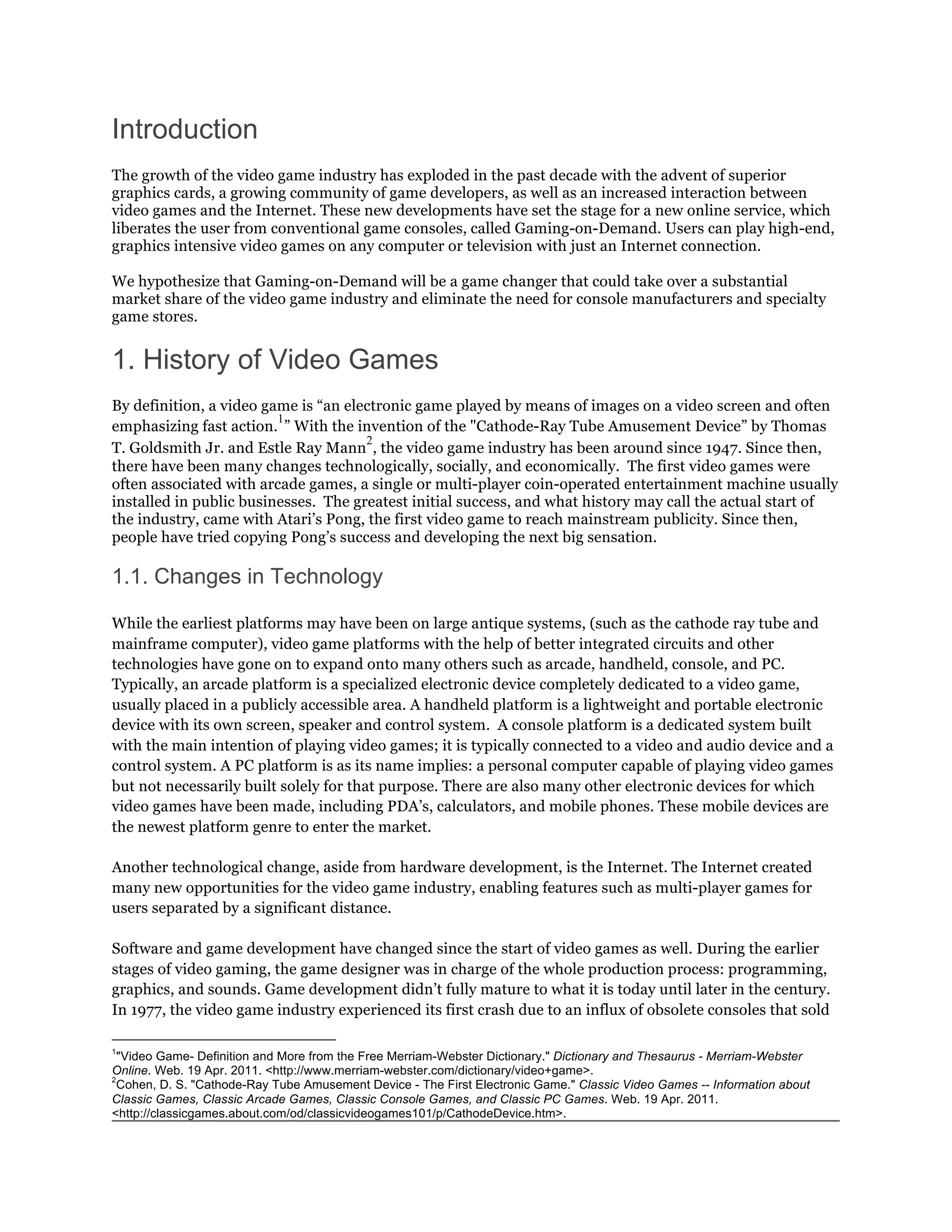 Introduction
The growth of the video game industry has exploded in the past decade with the advent of superior
graphics cards, a growing community of game developers, as well as an increased interaction between
video games and the Internet. These new developments have set the stage for a new online service, which
liberates the user from conventional game consoles, called Gaming-on-Demand. Users can play high-end,
graphics intensive video games on any computer or television with just an Internet connection.

We hypothesize that Gaming-on-Demand will be a game changer that could take over a substantial
market share of the video game industry and eliminate the need for console manufacturers and specialty
game stores.


1. History of Video Games
By definition, a video game is “an electronic game played by means of images on a video screen and often
                         1
emphasizing fast action. ” With the invention of the "Cathode-Ray Tube Amusement Device” by Thomas
                                      2
T. Goldsmith Jr. and Estle Ray Mann , the video game industry has been around since 1947. Since then,
there have been many changes technologically, socially, and economically. The first video games were
often associated with arcade games, a single or multi-player coin-operated entertainment machine usually
installed in public businesses. The greatest initial success, and what history may call the actual start of
the industry, came with Atari’s Pong, the first video game to reach mainstream publicity. Since then,
people have tried copying Pong’s success and developing the next big sensation.

1.1. Changes in Technology

While the earliest platforms may have been on large antique systems, (such as the cathode ray tube and
mainframe computer), video game platforms with the help of better integrated circuits and other
technologies have gone on to expand onto many others such as arcade, handheld, console, and PC.	
  
Typically, an arcade platform is a specialized electronic device completely dedicated to a video game,
usually placed in a publicly accessible area. A handheld platform is a lightweight and portable electronic
device with its own screen, speaker and control system. A console platform is a dedicated system built
with the main intention of playing video games; it is typically connected to a video and audio device and a
control system. A PC platform is as its name implies: a personal computer capable of playing video games
but not necessarily built solely for that purpose. There are also many other electronic devices for which
video games have been made, including PDA’s, calculators, and mobile phones. These mobile devices are
the newest platform genre to enter the market.

Another technological change, aside from hardware development, is the Internet. The Internet created
many new opportunities for the video game industry, enabling features such as multi-player games for
users separated by a significant distance.

Software and game development have changed since the start of video games as well. During the earlier
stages of video gaming, the game designer was in charge of the whole production process: programming,
graphics, and sounds. Game development didn’t fully mature to what it is today until later in the century.
In 1977, the video game industry experienced its first crash due to an influx of obsolete consoles that sold

1
  "Video Game- Definition and More from the Free Merriam-Webster Dictionary." Dictionary and Thesaurus - Merriam-Webster
Online. Web. 19 Apr. 2011. <http://www.merriam-webster.com/dictionary/video+game>.
2
  Cohen, D. S. "Cathode-Ray Tube Amusement Device - The First Electronic Game." Classic Video Games -- Information about
Classic Games, Classic Arcade Games, Classic Console Games, and Classic PC Games. Web. 19 Apr. 2011.
<http://classicgames.about.com/od/classicvideogames101/p/CathodeDevice.htm>.
 
