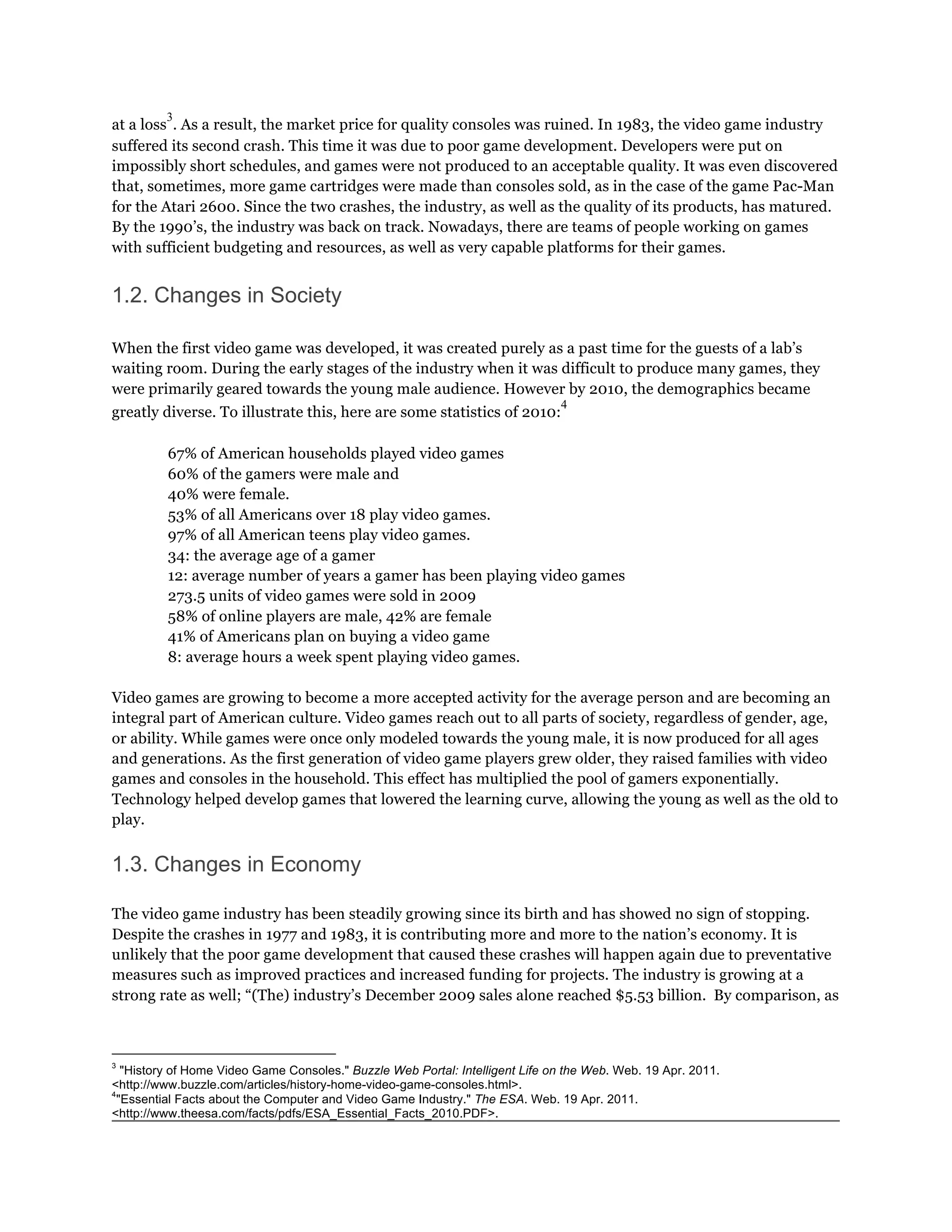 3
at a loss . As a result, the market price for quality consoles was ruined. In 1983, the video game industry
suffered its second crash. This time it was due to poor game development. Developers were put on
impossibly short schedules, and games were not produced to an acceptable quality. It was even discovered
that, sometimes, more game cartridges were made than consoles sold, as in the case of the game Pac-Man
for the Atari 2600. Since the two crashes, the industry, as well as the quality of its products, has matured.
By the 1990’s, the industry was back on track. Nowadays, there are teams of people working on games
with sufficient budgeting and resources, as well as very capable platforms for their games.


1.2. Changes in Society

When the first video game was developed, it was created purely as a past time for the guests of a lab’s
waiting room. During the early stages of the industry when it was difficult to produce many games, they
were primarily geared towards the young male audience. However by 2010, the demographics became
                                                                               4
greatly diverse. To illustrate this, here are some statistics of 2010:

         67% of American households played video games
         60% of the gamers were male and
         40% were female.
         53% of all Americans over 18 play video games.
         97% of all American teens play video games.
         34: the average age of a gamer
         12: average number of years a gamer has been playing video games
         273.5 units of video games were sold in 2009
         58% of online players are male, 42% are female
         41% of Americans plan on buying a video game
         8: average hours a week spent playing video games.

Video games are growing to become a more accepted activity for the average person and are becoming an
integral part of American culture. Video games reach out to all parts of society, regardless of gender, age,
or ability. While games were once only modeled towards the young male, it is now produced for all ages
and generations. As the first generation of video game players grew older, they raised families with video
games and consoles in the household. This effect has multiplied the pool of gamers exponentially.
Technology helped develop games that lowered the learning curve, allowing the young as well as the old to
play.


1.3. Changes in Economy

The video game industry has been steadily growing since its birth and has showed no sign of stopping.
Despite the crashes in 1977 and 1983, it is contributing more and more to the nation’s economy. It is
unlikely that the poor game development that caused these crashes will happen again due to preventative
measures such as improved practices and increased funding for projects. The industry is growing at a
strong rate as well; “(The) industry’s December 2009 sales alone reached $5.53 billion. By comparison, as



3
   "History of Home Video Game Consoles." Buzzle Web Portal: Intelligent Life on the Web. Web. 19 Apr. 2011.
<http://www.buzzle.com/articles/history-home-video-game-consoles.html>.
4
  "Essential Facts about the Computer and Video Game Industry." The ESA. Web. 19 Apr. 2011.
<http://www.theesa.com/facts/pdfs/ESA_Essential_Facts_2010.PDF>.
 