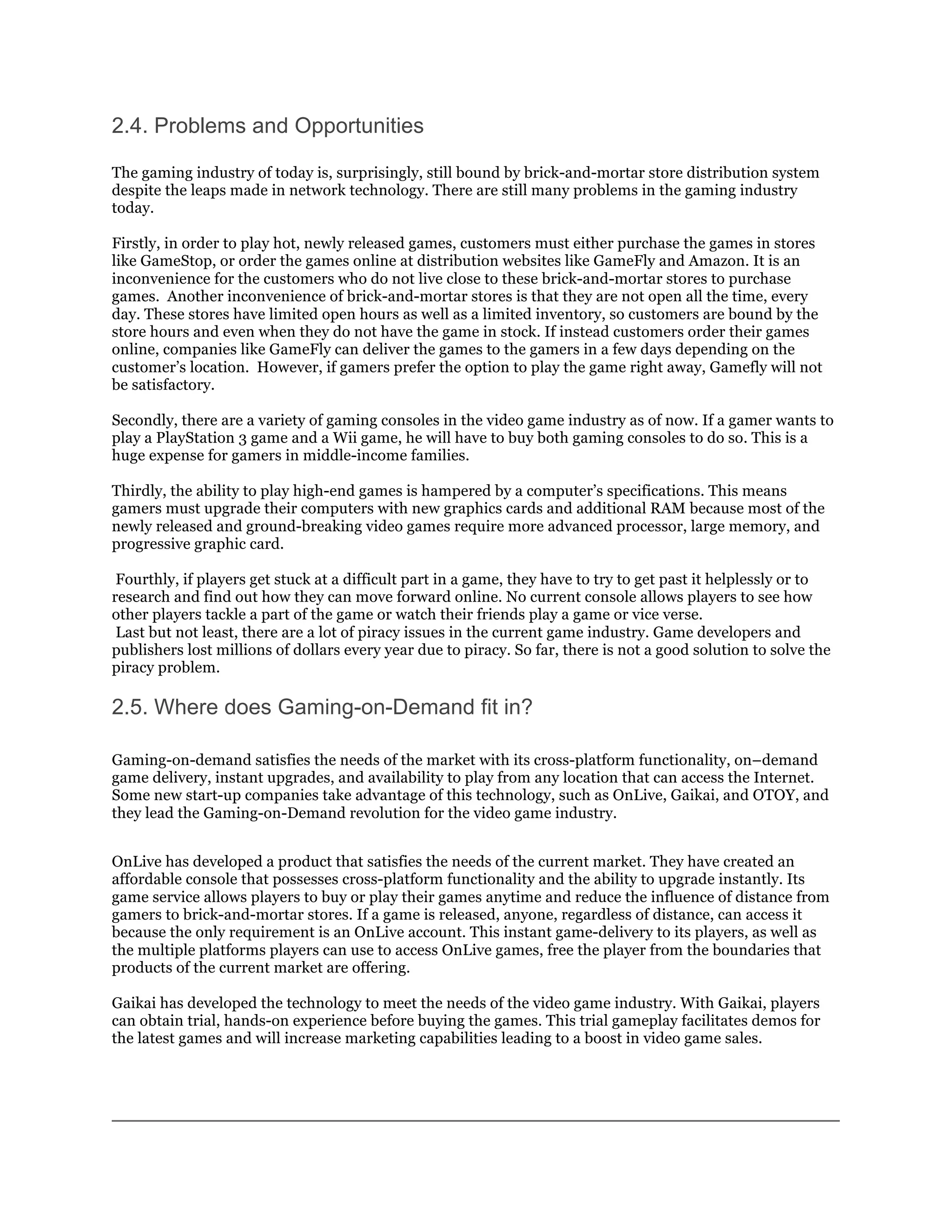 2.4. Problems and Opportunities

The gaming industry of today is, surprisingly, still bound by brick-and-mortar store distribution system
despite the leaps made in network technology. There are still many problems in the gaming industry
today.

Firstly, in order to play hot, newly released games, customers must either purchase the games in stores
like GameStop, or order the games online at distribution websites like GameFly and Amazon. It is an
inconvenience for the customers who do not live close to these brick-and-mortar stores to purchase
games. Another inconvenience of brick-and-mortar stores is that they are not open all the time, every
day. These stores have limited open hours as well as a limited inventory, so customers are bound by the
store hours and even when they do not have the game in stock. If instead customers order their games
online, companies like GameFly can deliver the games to the gamers in a few days depending on the
customer’s location. However, if gamers prefer the option to play the game right away, Gamefly will not
be satisfactory.

Secondly, there are a variety of gaming consoles in the video game industry as of now. If a gamer wants to
play a PlayStation 3 game and a Wii game, he will have to buy both gaming consoles to do so. This is a
huge expense for gamers in middle-income families.

Thirdly, the ability to play high-end games is hampered by a computer’s specifications. This means
gamers must upgrade their computers with new graphics cards and additional RAM because most of the
newly released and ground-breaking video games require more advanced processor, large memory, and
progressive graphic card.

 Fourthly, if players get stuck at a difficult part in a game, they have to try to get past it helplessly or to
research and find out how they can move forward online. No current console allows players to see how
other players tackle a part of the game or watch their friends play a game or vice verse.
 Last but not least, there are a lot of piracy issues in the current game industry. Game developers and
publishers lost millions of dollars every year due to piracy. So far, there is not a good solution to solve the
piracy problem.

2.5. Where does Gaming-on-Demand fit in?

Gaming-on-demand satisfies the needs of the market with its cross-platform functionality, on–demand
game delivery, instant upgrades, and availability to play from any location that can access the Internet.
Some new start-up companies take advantage of this technology, such as OnLive, Gaikai, and OTOY, and
they lead the Gaming-on-Demand revolution for the video game industry.


OnLive has developed a product that satisfies the needs of the current market. They have created an
affordable console that possesses cross-platform functionality and the ability to upgrade instantly. Its
game service allows players to buy or play their games anytime and reduce the influence of distance from
gamers to brick-and-mortar stores. If a game is released, anyone, regardless of distance, can access it
because the only requirement is an OnLive account. This instant game-delivery to its players, as well as
the multiple platforms players can use to access OnLive games, free the player from the boundaries that
products of the current market are offering.

Gaikai has developed the technology to meet the needs of the video game industry. With Gaikai, players
can obtain trial, hands-on experience before buying the games. This trial gameplay facilitates demos for
the latest games and will increase marketing capabilities leading to a boost in video game sales.
 