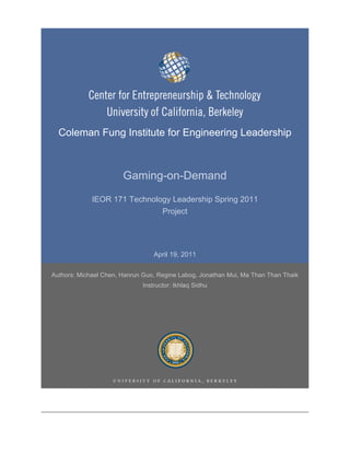 Coleman Fung Institute for Engineering Leadership



                       Gaming-on-Demand
             IEOR 171 Technology Leadership Spring 2011
                              Project




                                 April 19, 2011

Authors: Michael Chen, Hanrun Guo, Regine Labog, Jonathan Mui, Ma Than Than Thaik
                             Instructor: Ikhlaq Sidhu
 