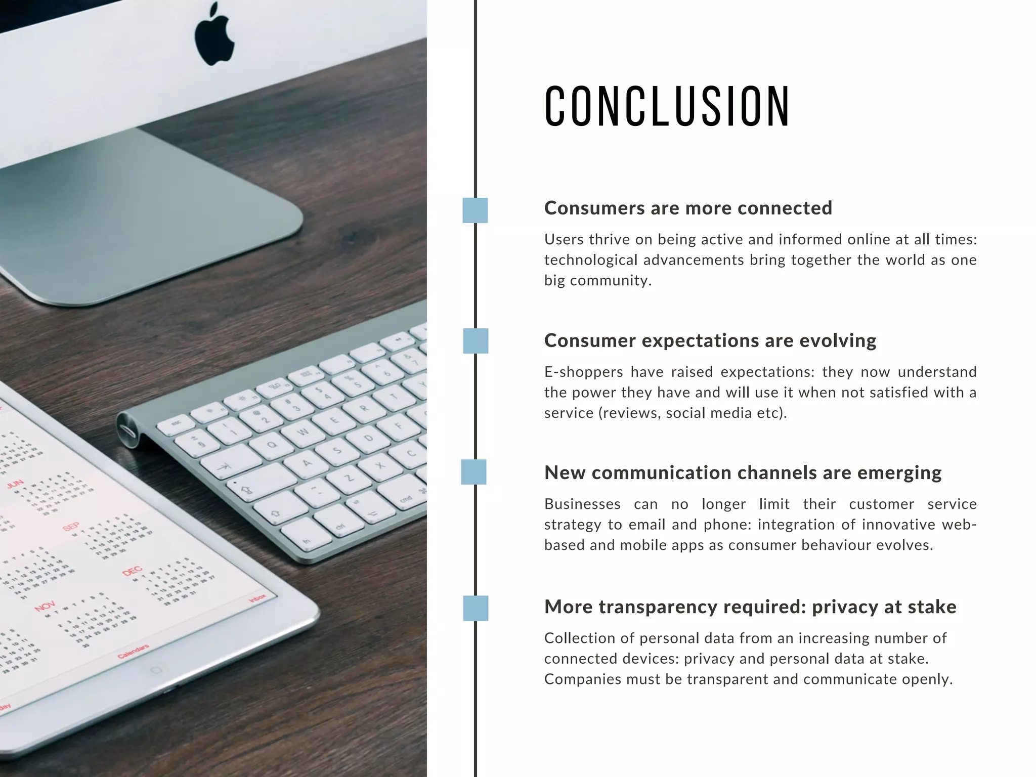Consumers are more connected
Users thrive on being active and informed online at all times:
technological advancements bring together the world as one
big community.
CONCLUSION
Consumer expectations are evolving
E-shoppers have raised expectations: they now understand
the power they have and will use it when not satisfied with a
service (reviews, social media etc).
New communication channels are emerging
Businesses can no longer limit their customer service
strategy to email and phone: integration of innovative web-
based and mobile apps as consumer behaviour evolves.
More transparency required: privacy at stake
Collection of personal data from an increasing number of
connected devices: privacy and personal data at stake.
Companies must be transparent and communicate openly.
 