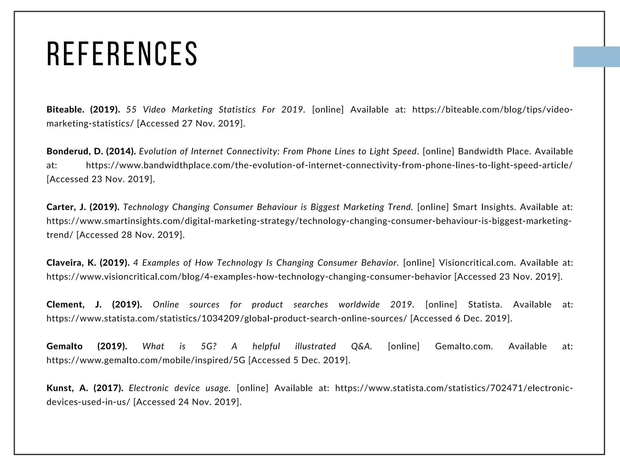 REFERENCES
Biteable. (2019). 55 Video Marketing Statistics For 2019. [online] Available at: https://biteable.com/blog/tips/video-
marketing-statistics/ [Accessed 27 Nov. 2019].
Bonderud, D. (2014). Evolution of Internet Connectivity: From Phone Lines to Light Speed. [online] Bandwidth Place. Available
at: https://www.bandwidthplace.com/the-evolution-of-internet-connectivity-from-phone-lines-to-light-speed-article/
[Accessed 23 Nov. 2019].
Carter, J. (2019). Technology Changing Consumer Behaviour is Biggest Marketing Trend. [online] Smart Insights. Available at:
https://www.smartinsights.com/digital-marketing-strategy/technology-changing-consumer-behaviour-is-biggest-marketing-
trend/ [Accessed 28 Nov. 2019].
Claveira, K. (2019). 4 Examples of How Technology Is Changing Consumer Behavior. [online] Visioncritical.com. Available at:
https://www.visioncritical.com/blog/4-examples-how-technology-changing-consumer-behavior [Accessed 23 Nov. 2019].
Clement, J. (2019). Online sources for product searches worldwide 2019. [online] Statista. Available at:
https://www.statista.com/statistics/1034209/global-product-search-online-sources/ [Accessed 6 Dec. 2019].
Gemalto (2019). What is 5G? A helpful illustrated Q&A. [online] Gemalto.com. Available at:
https://www.gemalto.com/mobile/inspired/5G [Accessed 5 Dec. 2019].
Kunst, A. (2017). Electronic device usage. [online] Available at: https://www.statista.com/statistics/702471/electronic-
devices-used-in-us/ [Accessed 24 Nov. 2019].
 
