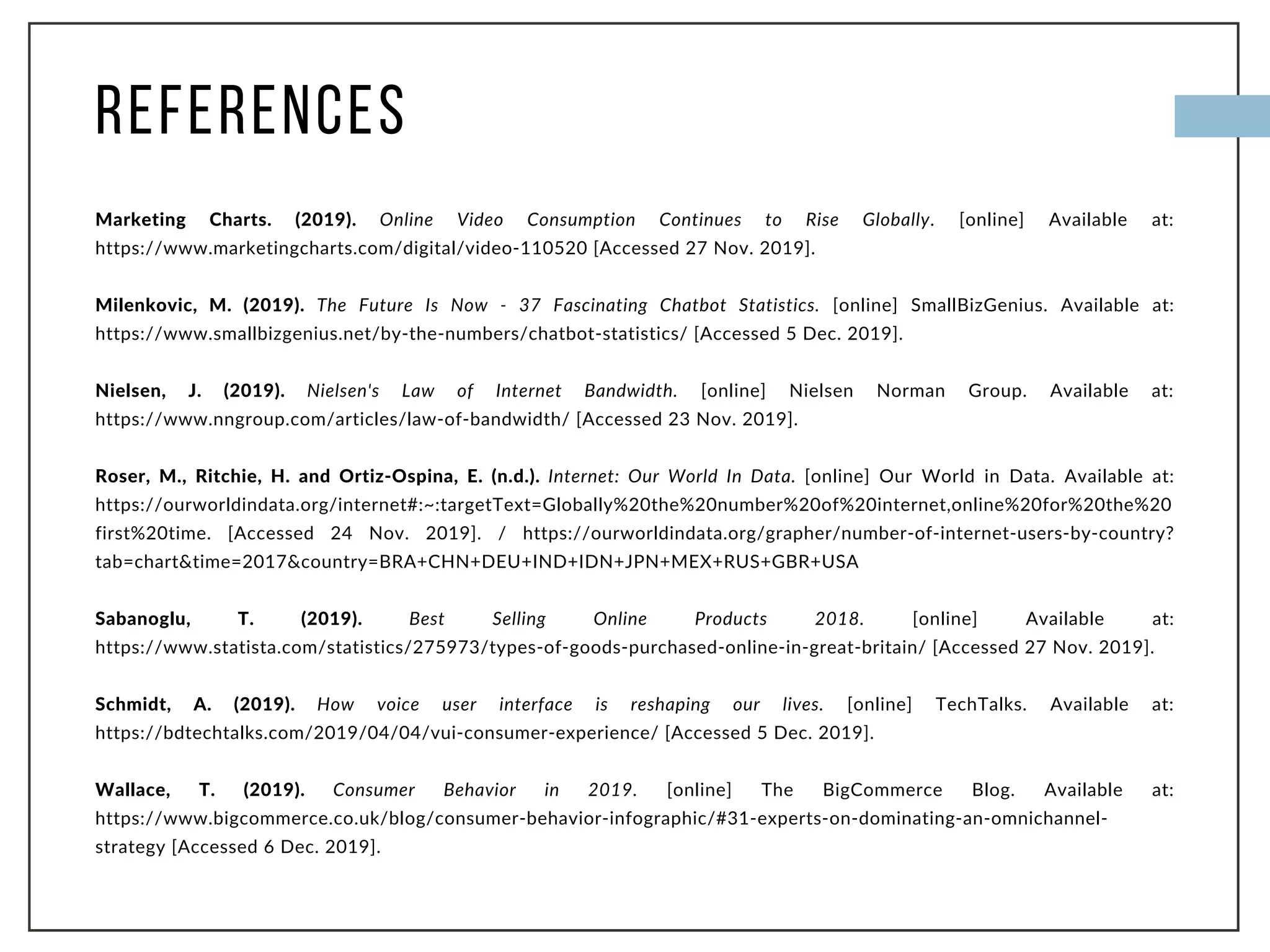 REFERENCES
Marketing Charts. (2019). Online Video Consumption Continues to Rise Globally. [online] Available at:
https://www.marketingcharts.com/digital/video-110520 [Accessed 27 Nov. 2019].
Milenkovic, M. (2019). The Future Is Now - 37 Fascinating Chatbot Statistics. [online] SmallBizGenius. Available at:
https://www.smallbizgenius.net/by-the-numbers/chatbot-statistics/ [Accessed 5 Dec. 2019].
Nielsen, J. (2019). Nielsen's Law of Internet Bandwidth. [online] Nielsen Norman Group. Available at:
https://www.nngroup.com/articles/law-of-bandwidth/ [Accessed 23 Nov. 2019].
Roser, M., Ritchie, H. and Ortiz-Ospina, E. (n.d.). Internet: Our World In Data. [online] Our World in Data. Available at:
https://ourworldindata.org/internet#:~:targetText=Globally%20the%20number%20of%20internet,online%20for%20the%20
first%20time. [Accessed 24 Nov. 2019]. / https://ourworldindata.org/grapher/number-of-internet-users-by-country?
tab=chart&time=2017&country=BRA+CHN+DEU+IND+IDN+JPN+MEX+RUS+GBR+USA
Sabanoglu, T. (2019). Best Selling Online Products 2018. [online] Available at:
https://www.statista.com/statistics/275973/types-of-goods-purchased-online-in-great-britain/ [Accessed 27 Nov. 2019].
Schmidt, A. (2019). How voice user interface is reshaping our lives. [online] TechTalks. Available at:
https://bdtechtalks.com/2019/04/04/vui-consumer-experience/ [Accessed 5 Dec. 2019].
Wallace, T. (2019). Consumer Behavior in 2019. [online] The BigCommerce Blog. Available at:
https://www.bigcommerce.co.uk/blog/consumer-behavior-infographic/#31-experts-on-dominating-an-omnichannel-
strategy [Accessed 6 Dec. 2019].
 
