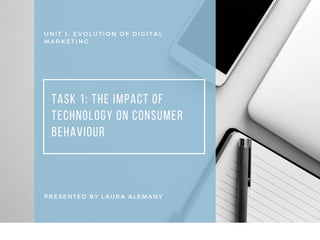U N I T 1 : E V O L U T I O N O F D I G I T A L
M A R K E T I N G
TASK 1: THE IMPACT OF
TECHNOLOGY ON CONSUMER
BEHAVIOUR
PRESENTED BY LAURA ALEMANY
 