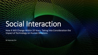 Social Interaction
How It Will Change Within 10 Years, Taking Into Consideration the
Impact of Technology on Human Relations
By Soyoung Cho
 