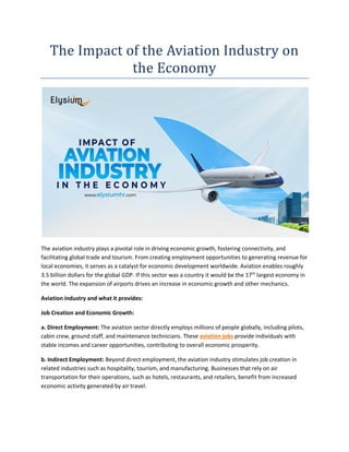 The Impact of the Aviation Industry on
the Economy
The aviation industry plays a pivotal role in driving economic growth, fostering connectivity, and
facilitating global trade and tourism. From creating employment opportunities to generating revenue for
local economies, it serves as a catalyst for economic development worldwide. Aviation enables roughly
3.5 billion dollars for the global GDP. If this sector was a country it would be the 17th
largest economy in
the world. The expansion of airports drives an increase in economic growth and other mechanics.
Aviation industry and what it provides:
Job Creation and Economic Growth:
a. Direct Employment: The aviation sector directly employs millions of people globally, including pilots,
cabin crew, ground staff, and maintenance technicians. These aviation jobs provide individuals with
stable incomes and career opportunities, contributing to overall economic prosperity.
b. Indirect Employment: Beyond direct employment, the aviation industry stimulates job creation in
related industries such as hospitality, tourism, and manufacturing. Businesses that rely on air
transportation for their operations, such as hotels, restaurants, and retailers, benefit from increased
economic activity generated by air travel.
 