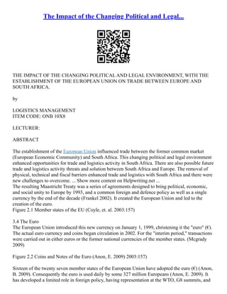 The Impact of the Changing Political and Legal...
THE IMPACT OF THE CHANGING POLITICAL AND LEGAL ENVIRONMENT, WITH THE
ESTABLISHMENT OF THE EUROPEAN UNION ON TRADE BETWEEN EUROPE AND
SOUTH AFRICA.
by
LOGISTICS MANAGEMENT
ITEM CODE: ONB 10X8
LECTURER:
ABSTRACT
The establishment of the European Union influenced trade between the former common market
(European Economic Community) and South Africa. This changing political and legal environment
enhanced opportunities for trade and logistics activity in South Africa. There are also possible future
trade and logistics activity threats and solution between South Africa and Europe. The removal of
physical, technical and fiscal barriers enhanced trade and logistics with South Africa and there were
new challenges to overcome. ... Show more content on Helpwriting.net ...
The resulting Maastricht Treaty was a series of agreements designed to bring political, economic,
and social unity to Europe by 1993, and a common foreign and defence policy as well as a single
currency by the end of the decade (Frankel 2002). It created the European Union and led to the
creation of the euro.
Figure 2.1 Member states of the EU (Coyle, et. al. 2003:157)
3.4 The Euro
The European Union introduced this new currency on January 1, 1999, christening it the "euro" (€).
The actual euro currency and coins began circulation in 2002. For the "interim period," transactions
were carried out in either euros or the former national currencies of the member states. (Mcgrady
2009)
Figure 2.2 Coins and Notes of the Euro (Anon, E. 2009) 2003:157)
Sixteen of the twenty seven member states of the European Union have adopted the euro (€) (Anon,
B. 2009). Consequently the euro is used daily by some 327 million Europeans (Anon, E. 2009). It
has developed a limited role in foreign policy, having representation at the WTO, G8 summits, and
 