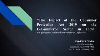 “The Impact of the Consumer
Protection Act 2019 on the
E-Commerce Sector in India”
Navigating the Consumer Landscape in the Digital Era
ANWESHA PANDA
LL.M. (Corporate Law)
Enrollment No.: 01016547023
USLLS, GGSIP University, Delhi
 