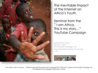The Inevitable Impact of the Internet onAfrica’s YouthSeminar from the ” I am Africa. This is my story…” YouTube Campaign By Richard C. Close Servant – CEO The Chrysalis Campaign, Inc. http://globallearningframework.ning.com “I am Africa, This is my story…” Global Learning Framework are a Copyright 2011 Richard C. Close and Chrysalis Campaign. Inc.Photography the copyright of Richard C. Close 