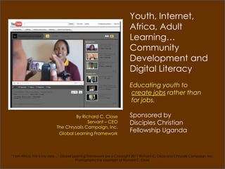 Youth, Internet,
                                                                         Africa, Adult
                                                                         Learning…
                                                                         Community
                                                                         Development and
                                                                         Digital Literacy
                                                                         Educating youth to
                                                                          create jobs rather than
                                                                          for jobs.

                                    By Richard C. Close                  Sponsored by
                                          Servant – CEO                  Disciples Christian
                           The Chrysalis Campaign, Inc.
                            Global Learning Framework
                                                                         Fellowship Uganda


“I am Africa, This is my story…” Global Learning Framework are a Copyright 2011 Richard C. Close and Chrysalis Campaign. Inc.
                                          Photography the copyright of Richard C. Close
 