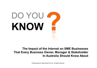 DO YOU
KNOW
      The Impact of the Internet on SME Businesses
That Every Business Owner, Manager & Stakeholder
                    In Australia Should Know About

            © Businesses In HyperGrowth Pty Ltd. All rights reserved.
 