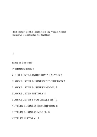 [The Impact of the Internet on the Video Rental
Industry: Blockbuster vs. Netflix]
2
Table of Contents
INTRODUCTION 3
VIDEO RENTAL INDUSTRY ANALYSIS 5
BLOCKBUSTER BUSINESS DESCRIPTION 7
BLOCKBUSTER BUSINESS MODEL 7
BLOCKBUSTER HISTORY 8
BLOCKBUSTER SWOT ANALYSIS 10
NETFLIX BUSINESS DESCRIPTION 14
NETFLIX BUSINESS MODEL 14
NETFLIX HISTORY 15
 