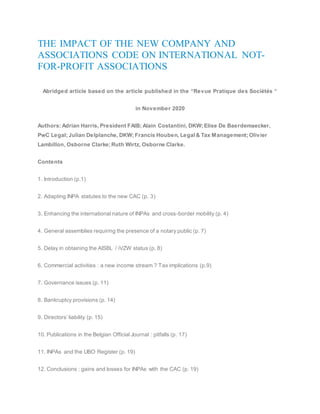 THE IMPACT OF THE NEW COMPANY AND
ASSOCIATIONS CODE ON INTERNATIONAL NOT-
FOR-PROFIT ASSOCIATIONS
Abridged article based on the article published in the “Revue Pratique des Sociétés “
in November 2020
Authors: Adrian Harris, President FAIB; Alain Costantini, DKW; Elise De Baerdemaecker,
PwC Legal; Julian Delplanche, DKW; Francis Houben, Legal& Tax Management; Olivier
Lambillon, Osborne Clarke; Ruth Wirtz, Osborne Clarke.
Contents
1. Introduction (p.1)
2. Adapting INPA statutes to the new CAC (p. 3)
3. Enhancing the international nature of INPAs and cross-border mobility (p. 4)
4. General assemblies requiring the presence of a notary public (p. 7)
5. Delay in obtaining the AISBL / iVZW status (p. 8)
6. Commercial activities : a new income stream ? Tax implications (p.9)
7. Governance issues (p. 11)
8. Bankruptcy provisions (p. 14)
9. Directors’ liability (p. 15)
10. Publications in the Belgian Official Journal : pitfalls (p. 17)
11. INPAs and the UBO Register (p. 19)
12. Conclusions : gains and losses for INPAs with the CAC (p. 19)
 