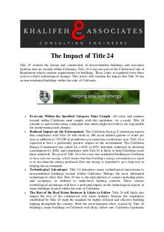 The Impact of Title 24
Title 24 controls the design and construction of non-residential buildings and associates
facilities that are located within California. Title 24 is just one part of the California Code of
Regulations which contains requirements for buildings. These codes are updated every three
years to reflect technological changes. This article will examine the impact that Title 24 has
on non-residential buildings within the state of California.
 Everyone Within the Specified Category Must Comply. All cities and counties
located within California must comply with this regulation. As a result, Title 24
extends to and reaches many companies that others might not believe are responsible
for incorporating such changes.
 Reduced Impact on the Environment. The California Energy Commission reports
that compliance with Title 24 will result in 200 saved million gallons of water per
year in addition to 170,500 of greenhouse gas emissions avoided per year. Title 24 is
expected to have a profoundly positive impact on the environment. The California
Energy Commission has called for a 60% to 80% statewide reduction in electrical
consumption by 2020, and compliance with Title 24 is likely to help California reach
these standards. The goal of Title 24 is for every non-residential building in California
to have zero net energy, which means that that building’s energy consumption is equal
to or less than the energy produced. Zero net energy is expected to go a long way in
helping the environment.
 Technological Advantages. Title 24 introduces many technological innovations to
non-residential buildings located within California. Perhaps the most substantial
technological effect that Title 24 has is the introduction of sensors including photo
and occupancy in addition to multi-level lighting controls. These various
technological advantages will have a profound impact on the technological aspects of
many buildings located within the state of California.
 The Rest of the Real Estate Business Is Likely to Follow. Title 24 will likely also
impact the rest of the commercial real estate industry because the regulations
established by Title 24 mark the standard for highly efficient and effective building
lighting throughout the country. With the environmental effect created by Title 24
buildings, many buildings in California will likely follow suit. California legislature
 