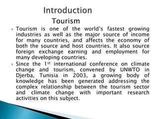 Tourism
 Tourism is one of the world’s fastest growing
industries as well as the major source of income
for many countries, and affects the economy of
both the source and host countries. It also source
foreign exchange earning and employment for
many developing countries.
 Since the 1st international conference on climate
change and tourism, convened by UNWTO in
Djerba, Tunisia in 2003, a growing body of
knowledge has been generated addressing the
complex relationship between the tourism sector
and climate change with important research
activities on this subject.
 