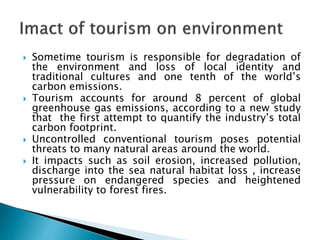  Sometime tourism is responsible for degradation of
the environment and loss of local identity and
traditional cultures and one tenth of the world’s
carbon emissions.
 Tourism accounts for around 8 percent of global
greenhouse gas emissions, according to a new study
that the first attempt to quantify the industry’s total
carbon footprint.
 Uncontrolled conventional tourism poses potential
threats to many natural areas around the world.
 It impacts such as soil erosion, increased pollution,
discharge into the sea natural habitat loss , increase
pressure on endangered species and heightened
vulnerability to forest fires.
 