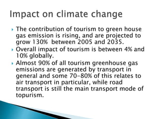  The contribution of tourism to green house
gas emission is rising, and are projected to
grow 130% between 2005 and 2035.
 Overall impact of tourism is between 4% and
10% globally.
 Almost 90% of all tourism greenhouse gas
emissions are generated by transport in
general and some 70-80% of this relates to
air transport in particular, while road
transport is still the main transport mode of
topurism.
 