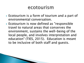  Ecotourism is a form of tourism and a part of
environmental conversation.
 Ecotourism is now defined as "responsible
travel to natural areas that conserves the
environment, sustains the well-being of the
local people, and involves interpretation and
education" (TIES, 2015). Education is meant
to be inclusive of both staff and guests.
 