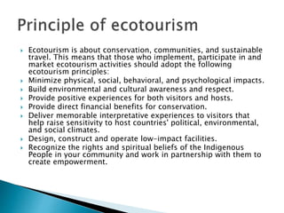  Ecotourism is about conservation, communities, and sustainable
travel. This means that those who implement, participate in and
market ecotourism activities should adopt the following
ecotourism principles:
 Minimize physical, social, behavioral, and psychological impacts.
 Build environmental and cultural awareness and respect.
 Provide positive experiences for both visitors and hosts.
 Provide direct financial benefits for conservation.
 Deliver memorable interpretative experiences to visitors that
help raise sensitivity to host countries' political, environmental,
and social climates.
 Design, construct and operate low-impact facilities.
 Recognize the rights and spiritual beliefs of the Indigenous
People in your community and work in partnership with them to
create empowerment.
 