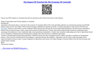 The Impact Of Tourism On The Economy Of Australia
Choose any ONE industry in Australia from this list and discuss the reforms been done in that industry.
Study of Agriculture and Tourism Industry in Australia
Introduction:
Agriculture and tourism plays a vital role in the economy of Australia. Both of this wide spreading industries are intertwined amongst oneself both
playing major role for one another. When tourism becomes established in agrarian economy, a common perception is that tourism will drive out
agriculture. However such result is not pre–ordained. While tourism may increase the costs of agricultural production, the land owners and laborers
benefit from increased resource values, wages and an improved infrastructure. Tourists and tourism induced improvements in marketing system
encourages the production of non–traditional, high value agricultural commodities. Tourism also stimulates landscaping and a host of agriculture–based
service enterprises, bringing about profound positive changes that offset decrease in traditional agriculture.
Tourism is transforming not destroying agriculture. Different tourist areas have managed resource conflicts and allow evaluation of management
policies. There must be consideration in encouraging co–operation between the industries. Agriculture can also learn to take advantage of new
improved markets tourism creates. Greater integration of agriculture and tourism will reduce leakage of tourism dollars from the local economy and
expand export earnings.
Body:
The tourism industry
... Get more on HelpWriting.net ...
 