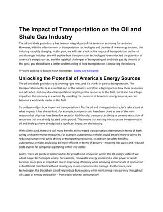 The Impact of Transportation on the Oil and
Shale Gas Industry
The oil and shale gas industry has been an integral part of the American economy for centuries.
However, with the advancement of transportation technologies and the rise of new energy sources, the
industry is rapidly changing. In this post, we will take a look at the impact of transportation on the oil
and shale gas industry. We will explore how transportation technologies have unlocked the potential of
America’s energy sources, and the logistical challenges of transporting oil and shale gas. By the end of
this post, you should have a better understanding of how transportation is impacting the industry.
If You're Looking to Expand Your Knowledge: Bobby Lee Koricanek
Unlocking the Potential of America's Energy Sources
The oil and shale gas industry is booming right now, and it's thanks in part to transportation. The
transportation sector is an essential part of the industry, and it has a big impact on how these resources
are extracted. Not only does transportation help to get the resources to the field, but it also has a huge
impact on the economy as a whole. By unlocking the potential of America's energy sources, we can
become a worldwide leader in this field.
To understand just how important transportation is for the oil and shale gas industry, let's take a look at
what impacts it has already had. For example, transport costs have been cited as one of the main
reasons that oil prices have been low recently. Additionally, transport can delay or prevent extraction of
resources that are already located underground. This means that existing infrastructure investments in
oil and shale gas have already had a significant impact on the industry.
With all this said, there are still many benefits to increased transportation alternatives in terms of both
safety and performance measures. For example, autonomous vehicles could greatly improve safety by
reducing human error while drilling or transporting resources. In addition to safety benefits,
autonomous vehicles could also be more efficient in terms of delivery – meaning less waste and reduced
costs overall for companies operating within this sector.
Lastly, there are plenty of opportunities for growth and innovation within the US energy sector if we
adopt newer technologies wisely. For example, renewable energy sources like solar power or wind
turbines could play an important role in improving efficiency while achieving similar levels of production
as traditional fossil fuels without causing any major environmental damage. Furthermore, new
technologies like blockchain could help reduce bureaucracy while maintaining transparency throughout
all stages of energy production – from exploration to consumption!
 