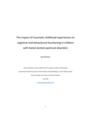 1
The impact of traumatic childhood experiences on
cognitive and behavioural functioning in children
with foetal alcohol spectrum disorders
Alan David Price
Thesis submitted in partial fulfilment for the degree of Doctor of Philosophy
Supervised by Prof Penny Cook, Dr Sarah Norgate, Dr Raja Mukherjee, and Dr Deborah Davys
School of Health and Society, University of Salford
June 2019
a.d.price1@edu.salford.ac.uk
 