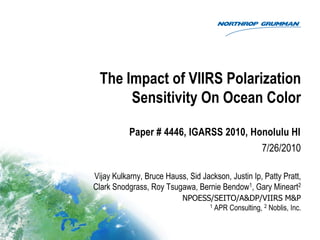The Impact of VIIRS Polarization
       Sensitivity On Ocean Color

           Paper # 4446, IGARSS 2010, Honolulu HI
                                        7/26/2010

Vijay Kulkarny, Bruce Hauss, Sid Jackson, Justin Ip, Patty Pratt,
Clark Snodgrass, Roy Tsugawa, Bernie Bendow1, Gary Mineart2
                           NPOESS/SEITO/A&DP/VIIRS M&P
                                 1 APR Consulting, 2 Noblis, Inc.
 