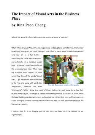 The Impact of Visual Arts in the Business
Place
by Dina Poon Chong
What is the Visual Arts? Is it relevant to the functional world of business?
When I think of Visual Arts, immediately paintings and sculptures come to mind. I remember
growing up, loving art, but never seeing its true value. In a way, I was one of those persons
who saw art as a fun hobby –
something not to be taken seriously,
and definitely not a lucrative career
path. Ironically, I teach Visual Arts at
the secondary level now. When I ask
my students what comes to mind
when they think of the words “Visual
Arts”, I get responses directly related
to the Fine Arts, along with words like
“expressive”, “creative” and even
“therapeutic”. While I know that most of these students are not going to further their
studies in the subject, I still hope to embed some of the potential of the area in them, which
I believe that they can take with them and incorporate in their daily lives and future careers.
I want to inspire them to become individual thinkers, who can look beyond the horizon. Art
fosters that capacity.
I believe that Art is an integral part of our lives, but how can it be related to our
organisation?
Fine Art - Expressive, creative, therapeutic
 