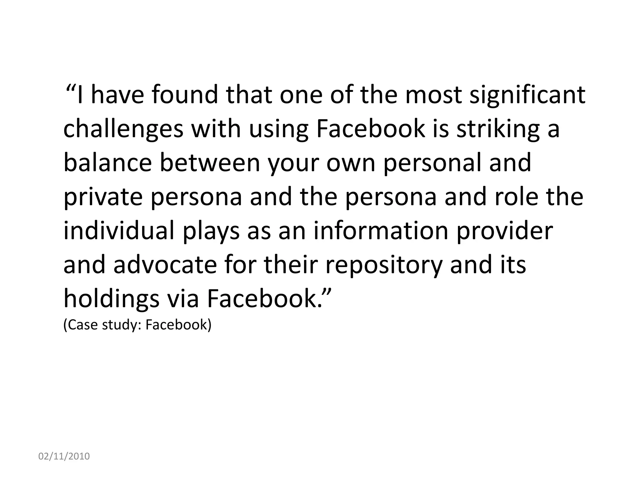 “I have found that one of the most significant
challenges with using Facebook is striking a
balance between your own personal and
private persona and the persona and role the
individual plays as an information provider
and advocate for their repository and its
holdings via Facebook.”
(Case study: Facebook)
02/11/2010
 