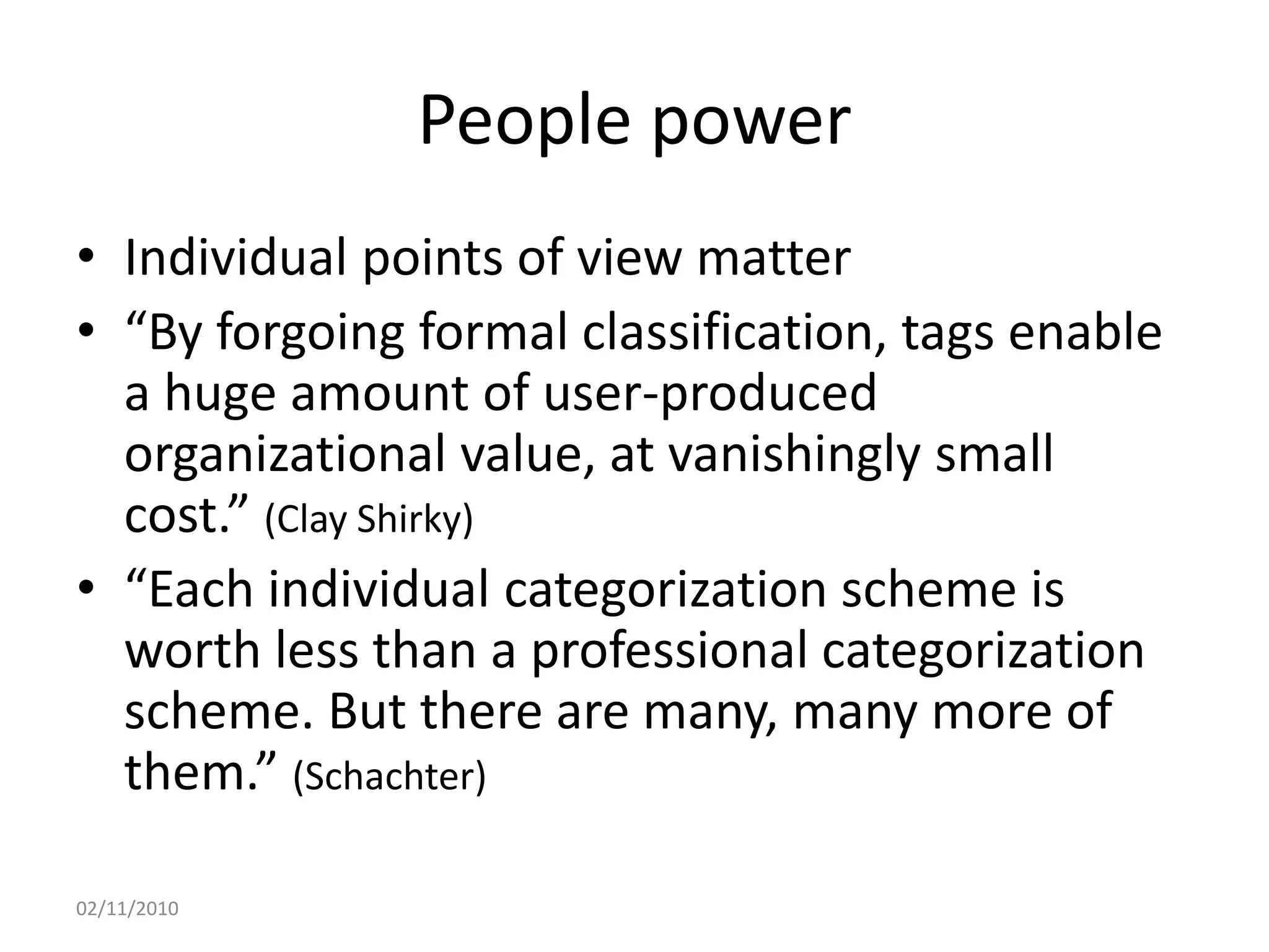 People power
• Individual points of view matter
• “By forgoing formal classification, tags enable
a huge amount of user-produced
organizational value, at vanishingly small
cost.” (Clay Shirky)
• “Each individual categorization scheme is
worth less than a professional categorization
scheme. But there are many, many more of
them.” (Schachter)
02/11/2010
 