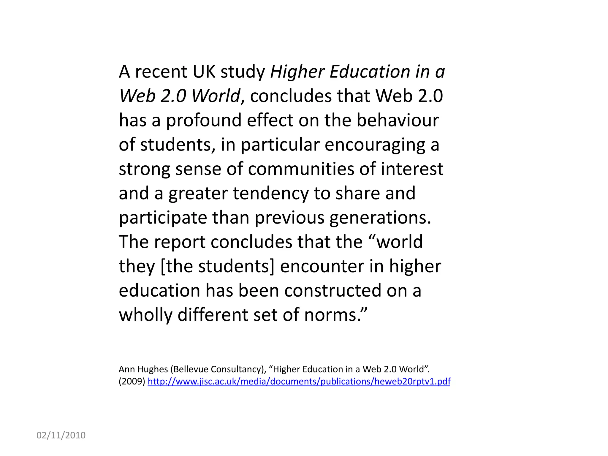 A recent UK study Higher Education in a
Web 2.0 World, concludes that Web 2.0
has a profound effect on the behaviour
of students, in particular encouraging a
strong sense of communities of interest
and a greater tendency to share and
participate than previous generations.
The report concludes that the “world
they [the students] encounter in higher
education has been constructed on a
wholly different set of norms.”
Ann Hughes (Bellevue Consultancy), “Higher Education in a Web 2.0 World”.
(2009) http://www.jisc.ac.uk/media/documents/publications/heweb20rptv1.pdf
02/11/2010
 