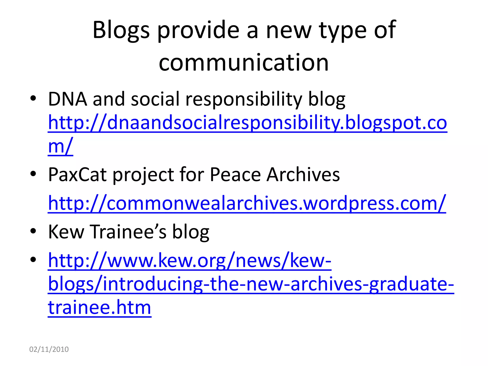 Blogs provide a new type of
communication
• DNA and social responsibility blog
http://dnaandsocialresponsibility.blogspot.co
m/
• PaxCat project for Peace Archives
http://commonwealarchives.wordpress.com/
• Kew Trainee’s blog
• http://www.kew.org/news/kew-
blogs/introducing-the-new-archives-graduate-
trainee.htm
02/11/2010
 