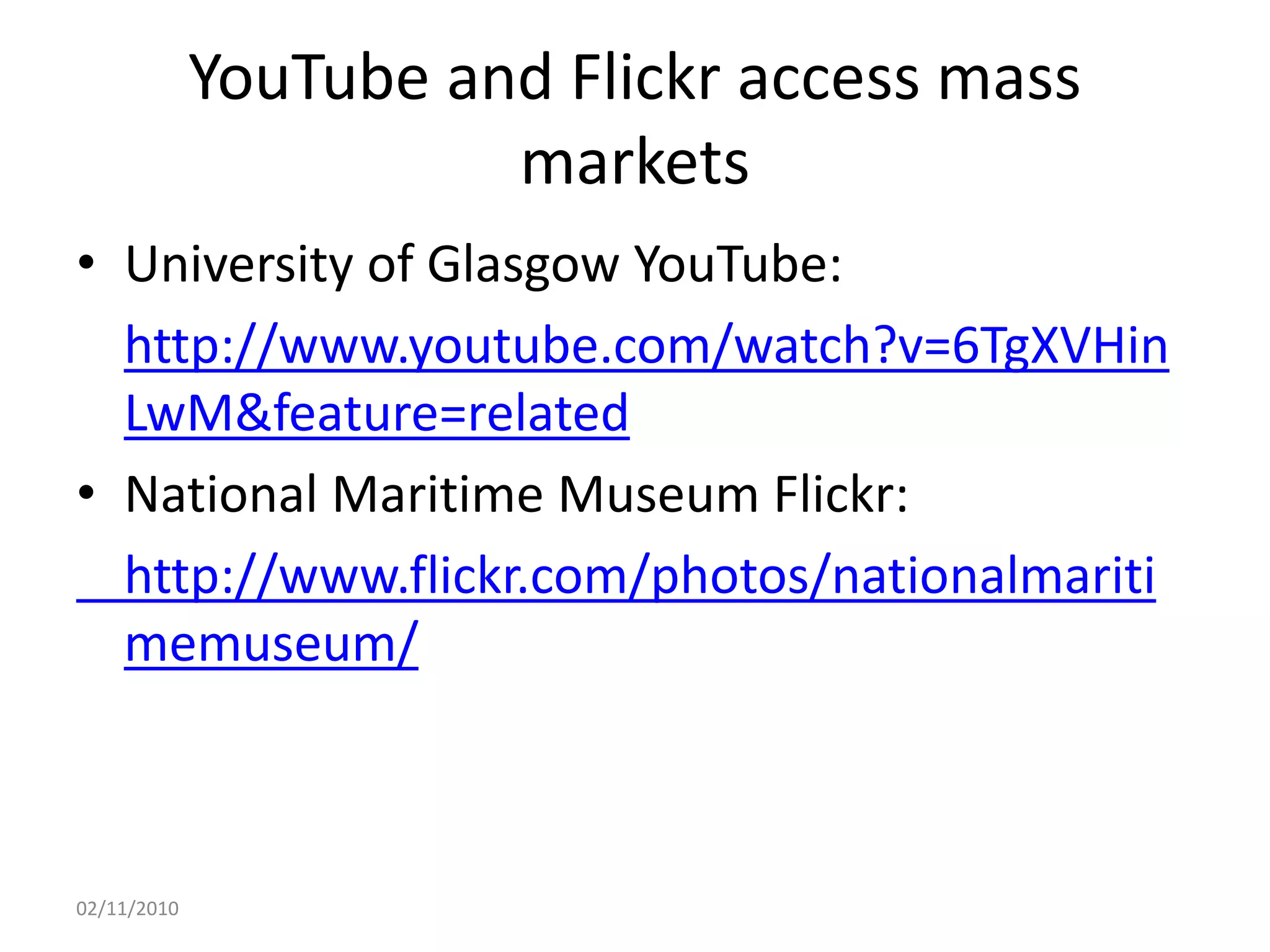 YouTube and Flickr access mass
markets
• University of Glasgow YouTube:
http://www.youtube.com/watch?v=6TgXVHin
LwM&feature=related
• National Maritime Museum Flickr:
http://www.flickr.com/photos/nationalmariti
memuseum/
02/11/2010
 