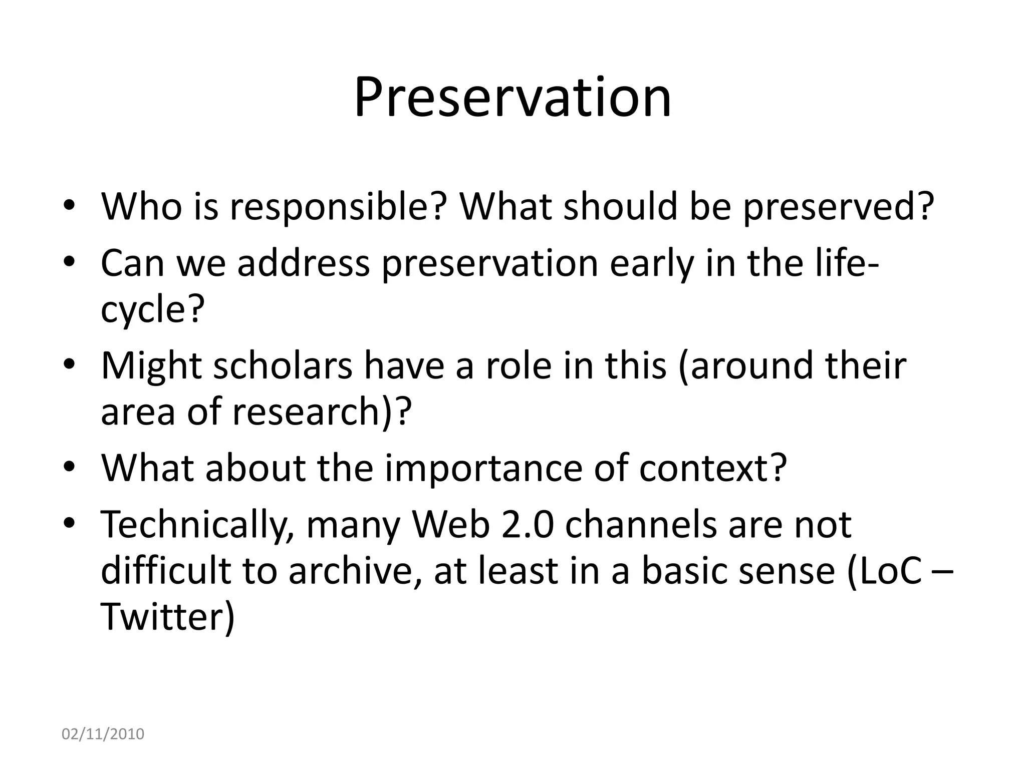 Preservation
• Who is responsible? What should be preserved?
• Can we address preservation early in the life-
cycle?
• Might scholars have a role in this (around their
area of research)?
• What about the importance of context?
• Technically, many Web 2.0 channels are not
difficult to archive, at least in a basic sense (LoC –
Twitter)
02/11/2010
 