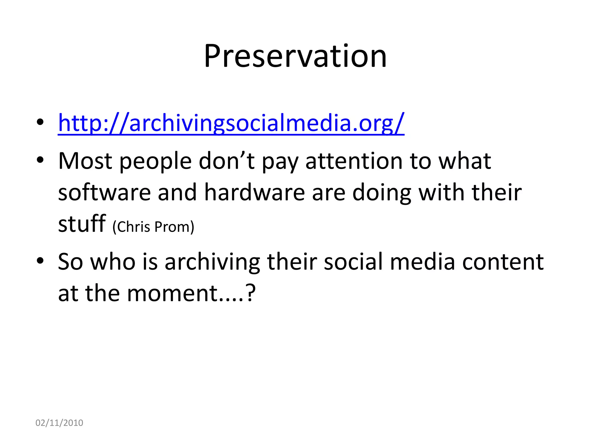 Preservation
• http://archivingsocialmedia.org/
• Most people don’t pay attention to what
software and hardware are doing with their
stuff (Chris Prom)
• So who is archiving their social media content
at the moment....?
02/11/2010
 