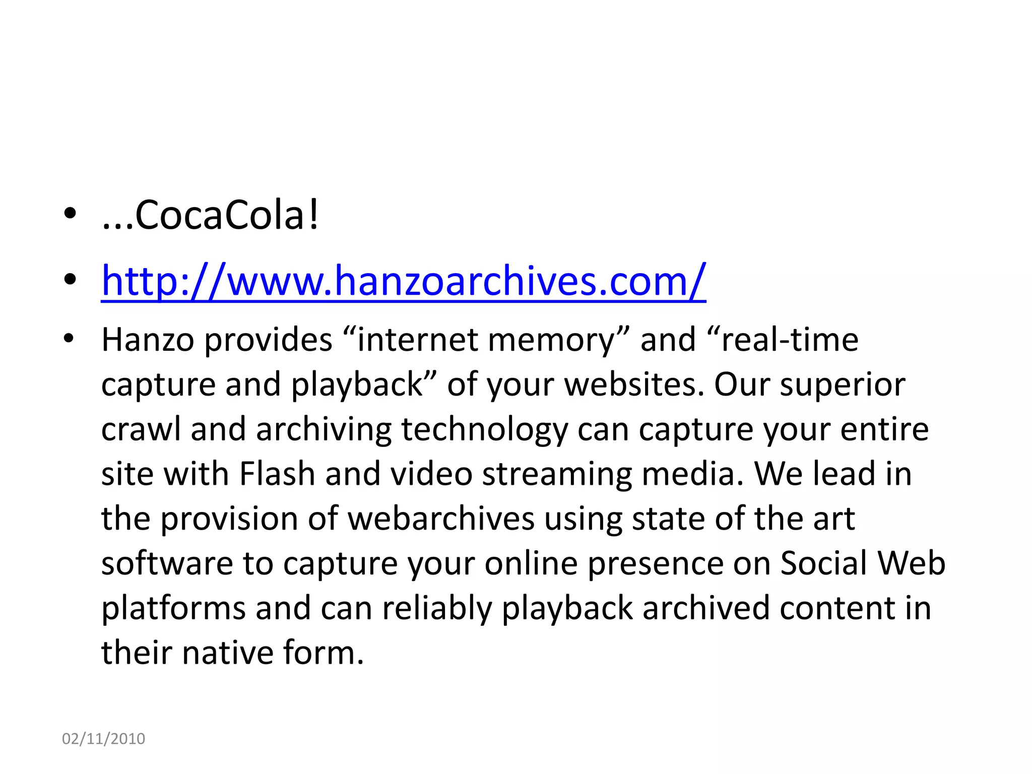 • ...CocaCola!
• http://www.hanzoarchives.com/
• Hanzo provides “internet memory” and “real-time
capture and playback” of your websites. Our superior
crawl and archiving technology can capture your entire
site with Flash and video streaming media. We lead in
the provision of webarchives using state of the art
software to capture your online presence on Social Web
platforms and can reliably playback archived content in
their native form.
02/11/2010
 