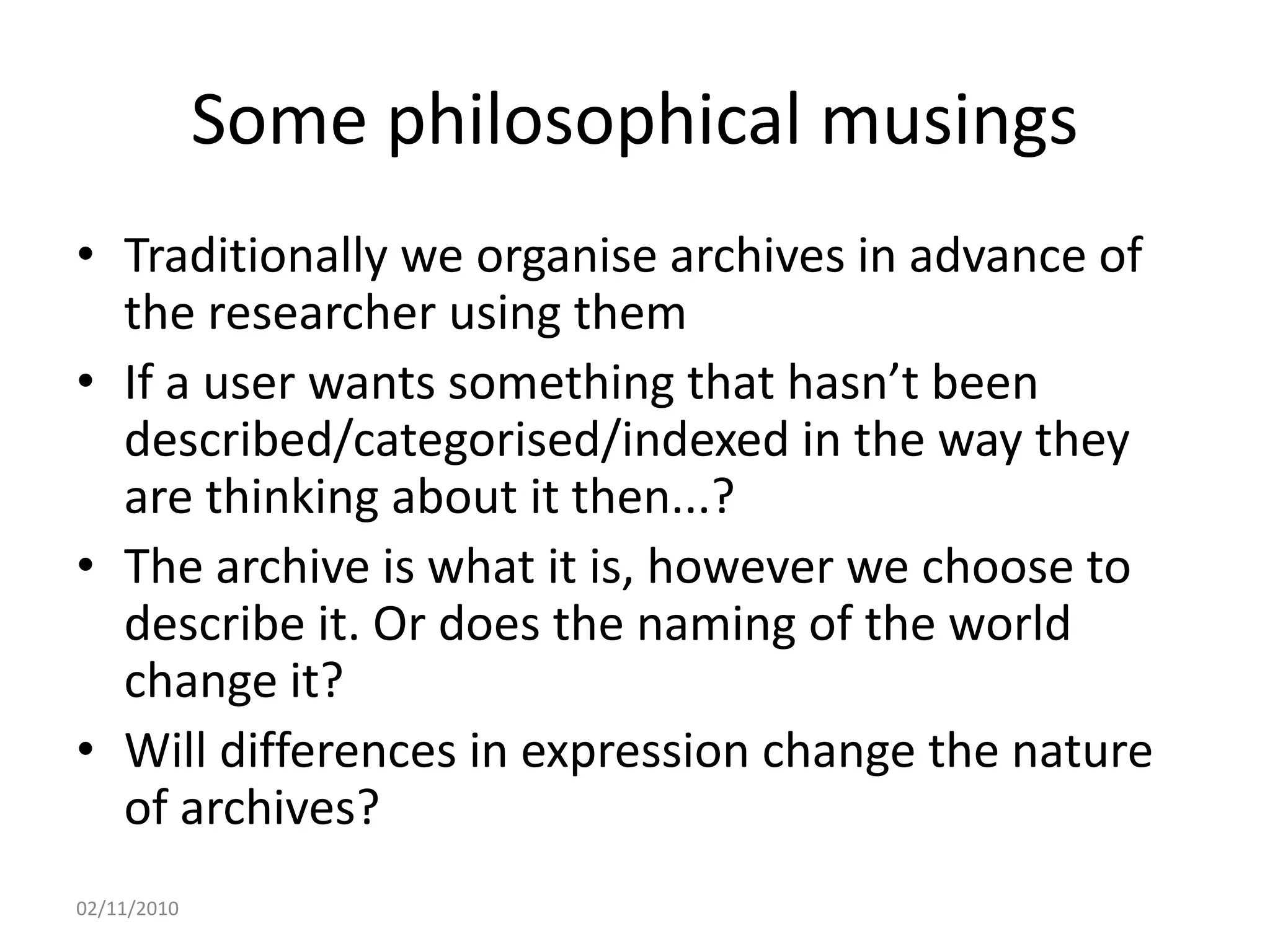 Some philosophical musings
• Traditionally we organise archives in advance of
the researcher using them
• If a user wants something that hasn’t been
described/categorised/indexed in the way they
are thinking about it then...?
• The archive is what it is, however we choose to
describe it. Or does the naming of the world
change it?
• Will differences in expression change the nature
of archives?
02/11/2010
 