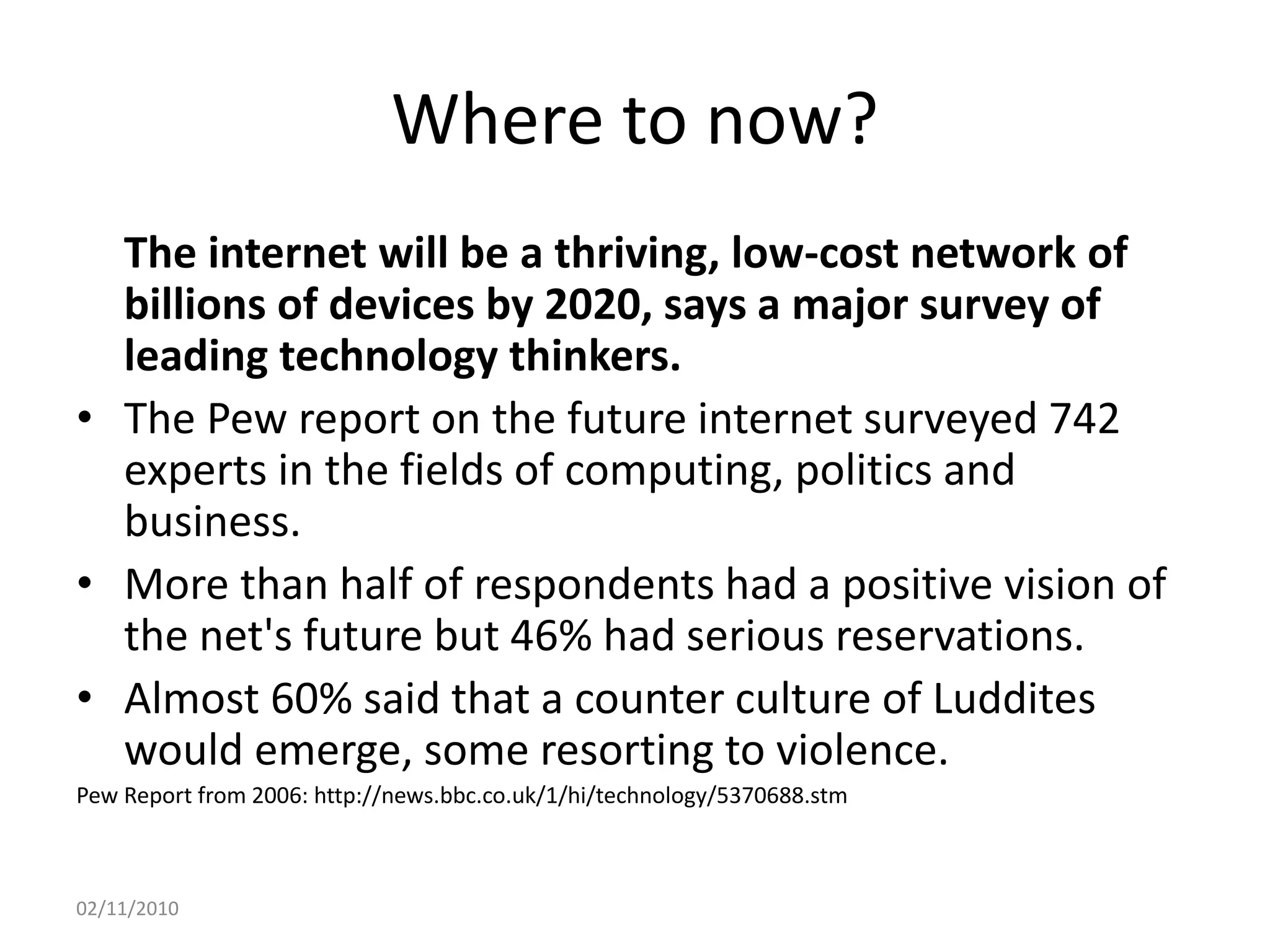 Where to now?
The internet will be a thriving, low-cost network of
billions of devices by 2020, says a major survey of
leading technology thinkers.
• The Pew report on the future internet surveyed 742
experts in the fields of computing, politics and
business.
• More than half of respondents had a positive vision of
the net's future but 46% had serious reservations.
• Almost 60% said that a counter culture of Luddites
would emerge, some resorting to violence.
Pew Report from 2006: http://news.bbc.co.uk/1/hi/technology/5370688.stm
02/11/2010
 