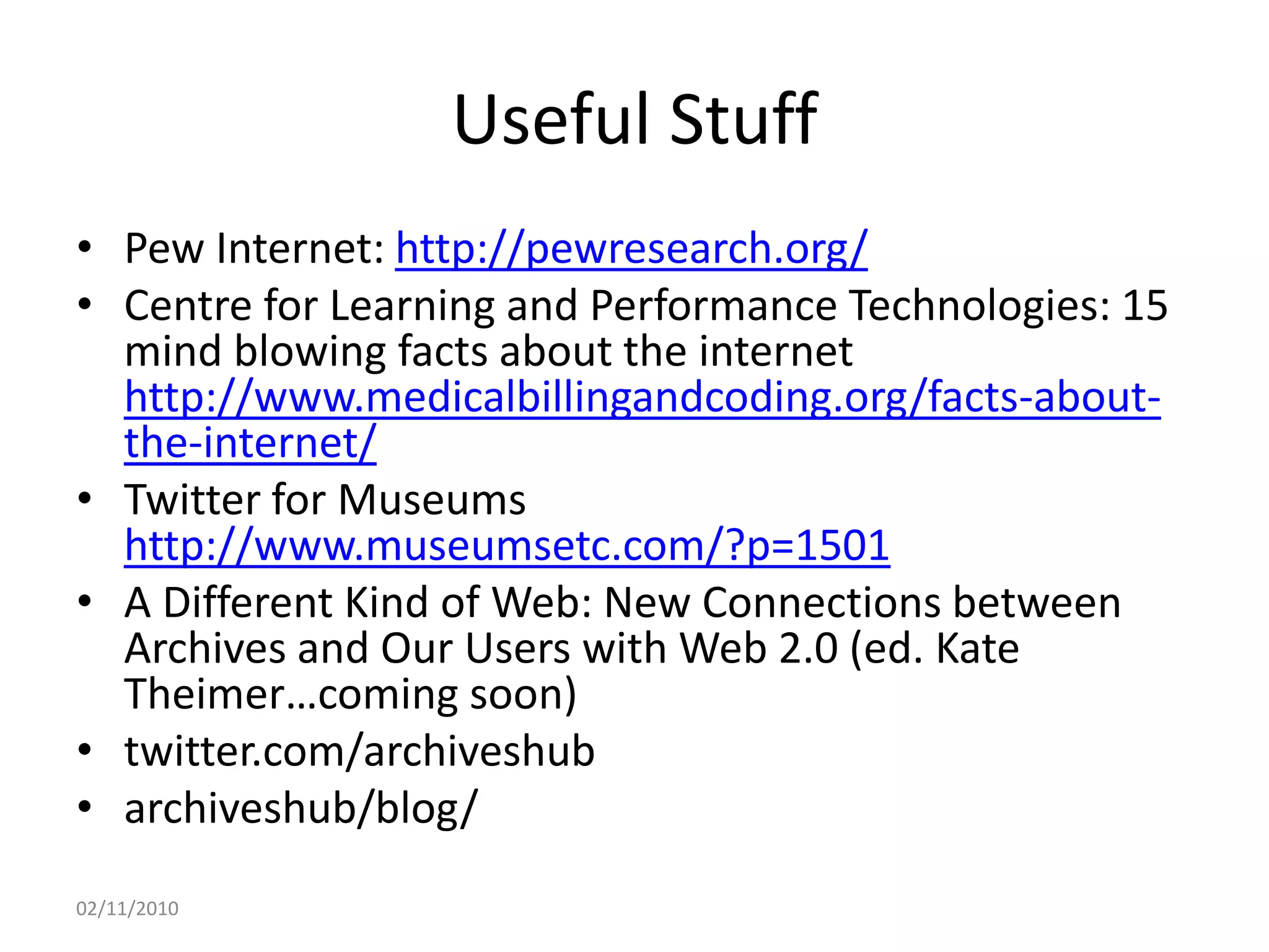 Useful Stuff
• Pew Internet: http://pewresearch.org/
• Centre for Learning and Performance Technologies: 15
mind blowing facts about the internet
http://www.medicalbillingandcoding.org/facts-about-
the-internet/
• Twitter for Museums
http://www.museumsetc.com/?p=1501
• A Different Kind of Web: New Connections between
Archives and Our Users with Web 2.0 (ed. Kate
Theimer…coming soon)
• twitter.com/archiveshub
• archiveshub/blog/
02/11/2010
 