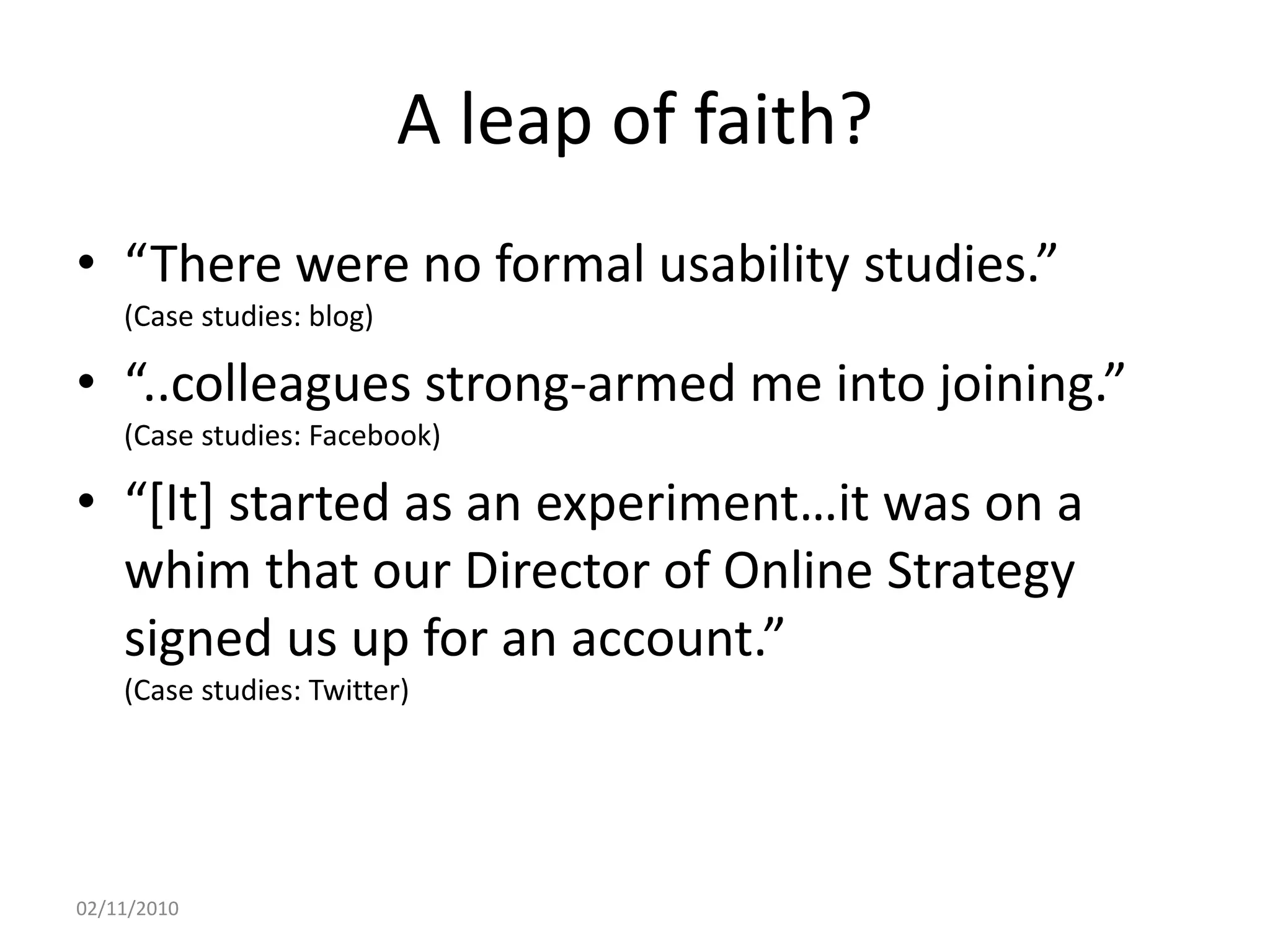 A leap of faith?
• “There were no formal usability studies.”
(Case studies: blog)
• “..colleagues strong-armed me into joining.”
(Case studies: Facebook)
• “[It] started as an experiment…it was on a
whim that our Director of Online Strategy
signed us up for an account.”
(Case studies: Twitter)
02/11/2010
 