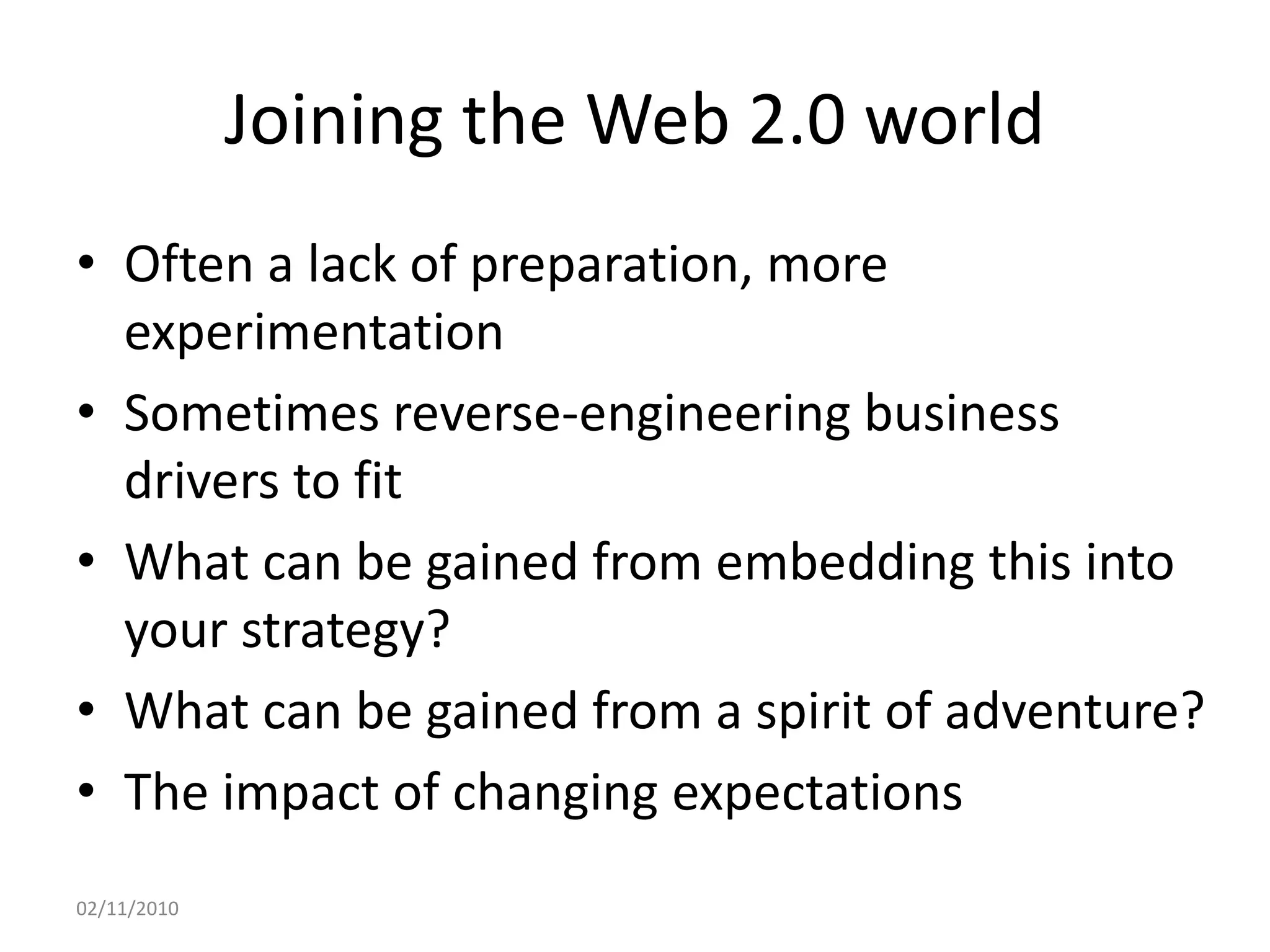 Joining the Web 2.0 world
• Often a lack of preparation, more
experimentation
• Sometimes reverse-engineering business
drivers to fit
• What can be gained from embedding this into
your strategy?
• What can be gained from a spirit of adventure?
• The impact of changing expectations
02/11/2010
 