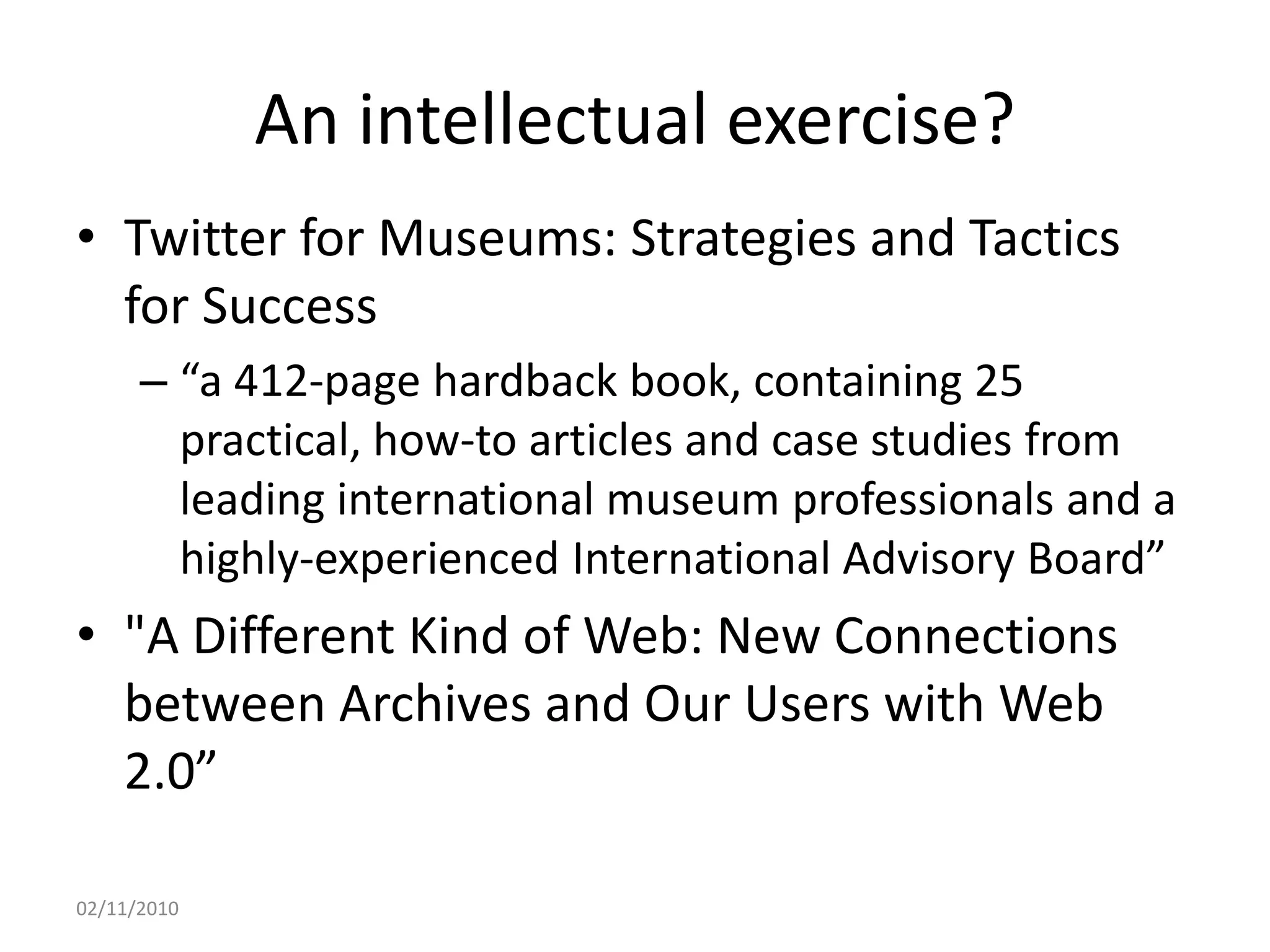 An intellectual exercise?
• Twitter for Museums: Strategies and Tactics
for Success
– “a 412-page hardback book, containing 25
practical, how-to articles and case studies from
leading international museum professionals and a
highly-experienced International Advisory Board”
• "A Different Kind of Web: New Connections
between Archives and Our Users with Web
2.0”
02/11/2010
 