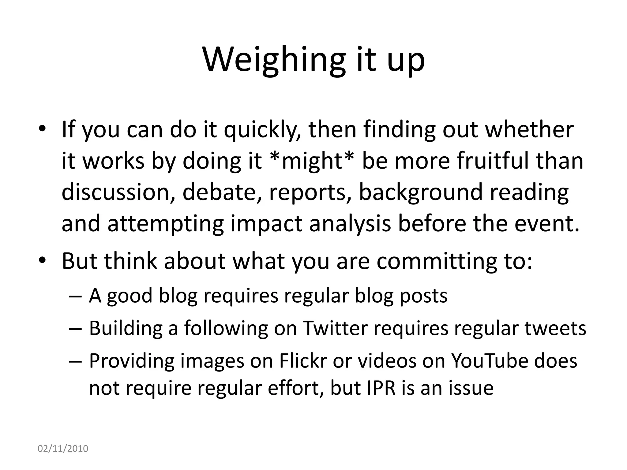 Weighing it up
• If you can do it quickly, then finding out whether
it works by doing it *might* be more fruitful than
discussion, debate, reports, background reading
and attempting impact analysis before the event.
• But think about what you are committing to:
– A good blog requires regular blog posts
– Building a following on Twitter requires regular tweets
– Providing images on Flickr or videos on YouTube does
not require regular effort, but IPR is an issue
02/11/2010
 
